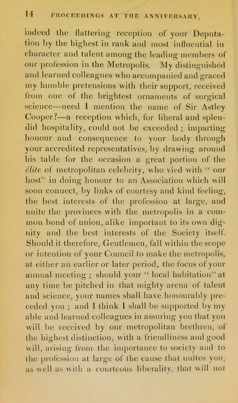 indeed the flattering' reception of your Deputa- tion liy the highest in rank and most influential in character and talent among the leading members of our profession in the Metropolis. My distinguished and learned colleagues who accompanied and graced my humble pretensions with their support, received from one ot the brightest ornaments of surgical science—need I mention the name of Sir Astley Cooper?—a reception which, for liberal and splen- did hosjiitality, could not be exceeded ; imjiarting honour and consequence to your body through your accredited representatives, by drawing around his table for the occasion a great portion of the elite of metropolitan celebrity, who vied with “ our host” in doing honour to an Association which will soon connect, by links of courtesy and kind feeling, the best interests of the profession at large, and unite the provinces with the metropolis in a com- mon bond of union, alike important to its own dig- nity and the best interests of the Society itself. Should it therefore. Gentlemen, fall within the scope or intention of your Council to make the metro|)olis, at either an earlier or later period, the focus of your annual meeting ; should your “ local habitation” at any time be pitched in that mighty arena of talent and science, your names shall have hououiably jire- ceded you ; and I think 1 shall be supported by my able and learned colleagues in assuring you that you will be received by our metropolitan brethren, of the highest distinction, with a friendliness and good will, arising from the importance to society and to the ]jrofession at large of (he cause that unites you, as well as wi(h a courteous liberality, that will not