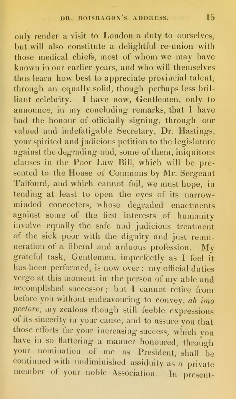 only render a visit to London a duty to ourselves, but will also constitute a delightful re-union with those medical chiefs, most of whom we may have known in our earlier years, and who will themselves thus learn how best to appreciate provincial talent, through an equally solid, though j)erhaps less bril- liant celebrity. 1 have now. Gentlemen, only to announce, in my concluding remarks, that 1 have had the honour of officially sig’ning, through our valued and indefatigable Secretary, Dr. Hastings, your spirited and judicious petition to the legislature against the degrading and, some of them, iniquitous clauses in the Poor Law Bill, which will be pre- sented to the House of Commons by Mr. Sergeant Talfourd, and which cannot fail, we must hope, in tending at least to open the eyes of its narrow- minded concocters, whose degraded enactments against some of the first interests of humanity involve equally the safe and judicious treatment of the sick poor with the dignity and just remu- neration of a liberal and arduous profession. My grateful task. Gentlemen, inqDerfectly as 1 feel it has been performed, is now over : my official duties verge at this moment in the person of my able and accomplished successor; but 1 cannot retire from before you without endeavouring to convey, ab imo pecLore, my zealous though still feeble expressions of its sincerity in your cause, and to assure you that those efforts for your increasing success, which you have in so flattering a manner honoured, throu‘>h your nomination of me as President, shall be continued with undiminished assiduity as a private member of your noble Association. In |)resenl-