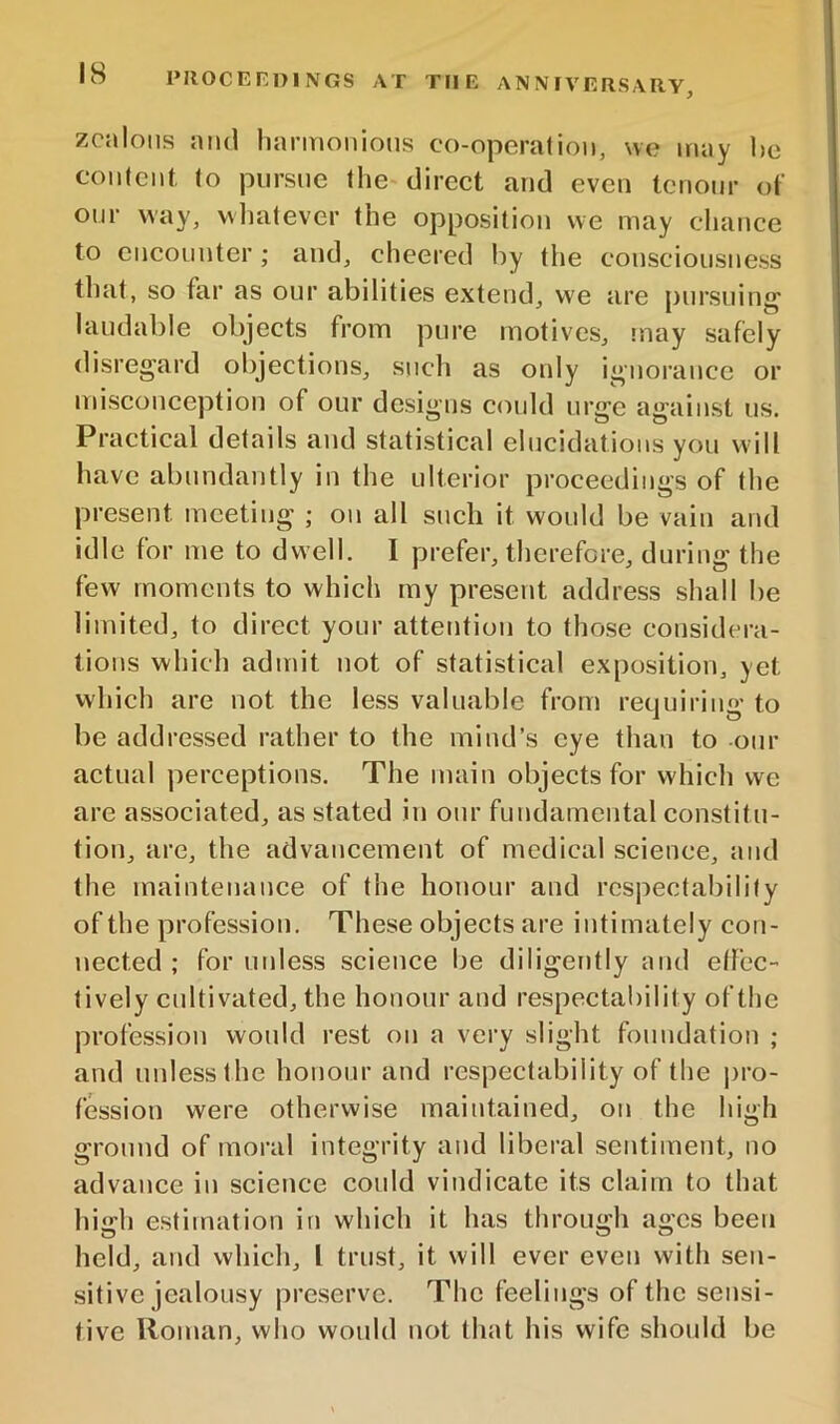 zealous and harmonious co-operalion, we may he conicnt (o pursue the direct and even tenonr of onr way, wimtever the opposition we may chance to encounter; and, cheered by the consciousness tliat, so far as our abilities extend, we are pursuing laudable objects from pure motives, may safely disregard objections, such as only ignorance or misconception of our designs could urge against us. Practical details and statistical elucidations you will have abundantly in the ulterior proceedings of the present meeting ; on all such it would be vain and idle for me to dwell. I prefer, therefore, during the few moments to which my present address shall be limited, to direct your attention to those considera- tions which admit not of statistical exposition, yet which are not the less valuable from requiring to be addressed rather to the mind’s eye than to our actual perceptions. The main objects for which we are associated, as stated in onr fundamental constitu- tion, are, the advancement of medical science, and the maintenance of the honour and respectability of the profession. These objects are intimately con- nected ; for unless science be diligently mid effec- tively cultivated, the honour and respectability of the profession would rest on a very slight foundation ; and unless the honour and respectability of the |)ro- fession were otherwise maintained, on the high ground of moral integrity and liberal sentiment, no advance in science could vindicate its claim to that high estimation in which it has through ages been held, and which, I trust, it will ever even with sen- sitive jealousy preserve. The feelings of the sensi- tive Roman, who would not that his wife should be