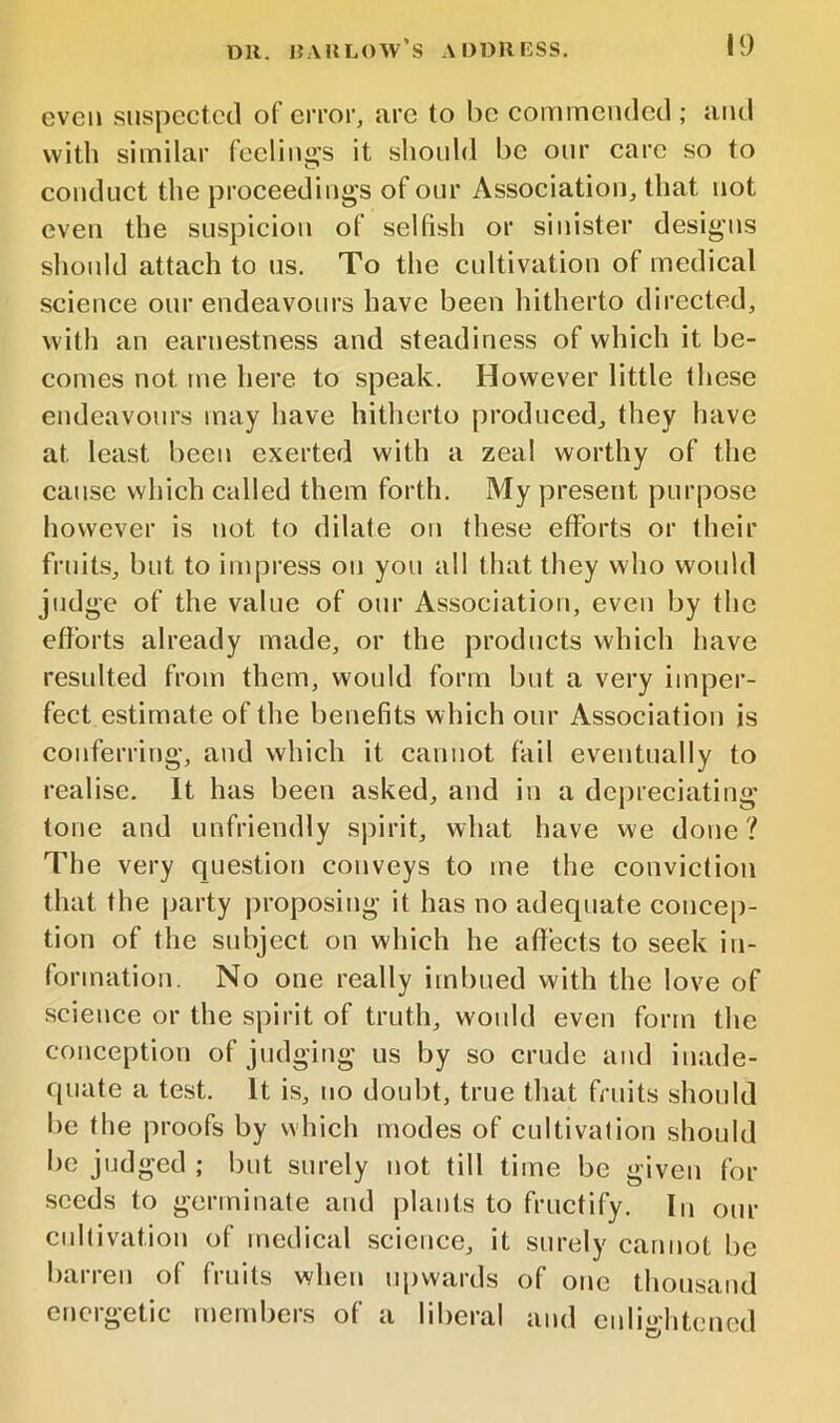 even suspected of error, are to be commended ; and with similar feeling's it should be onr care so to conduct the proceedings of our Association, that not even the suspicion of selfish or sinister designs should attach to us. To the cultivation of medical science our endeavours have been hitherto directed, with an earnestness and steadiness of which it be- comes not me here to speak. However little these endeavours may have hitherto produced, they have at least been exerted with a zeal worthy of the cause which called them forth. My present purpose however is not to dilate on these efforts or their fruits, but to impress on you all that they who would judge of the value of our Association, even by the efforts already made, or the products which have resulted from them, would form but a very imper- fect estimate of the benefits which our Association is conferring, and which it cannot fail eventually to realise. It has been asked, and in a depreciating tone and unfriendly spirit, what have we done? The very question conveys to me the conviction that the jiarty proposing it has no adequate concep- tion of the subject on which he affects to seek in- formation. No one really imbued with the love of science or the spirit of truth, would even form the conception of judging us by so crude and inade- quate a test. It is, no doubt, true that fruits should be the proofs by which modes of cultivalion should be judged ; but surely not till time be given for seeds to germinate and plants to fructify. In our cultivation of medical science, it surely cannot be barren of fruits when upwards of one thousand energetic members of a liberal and enlightened