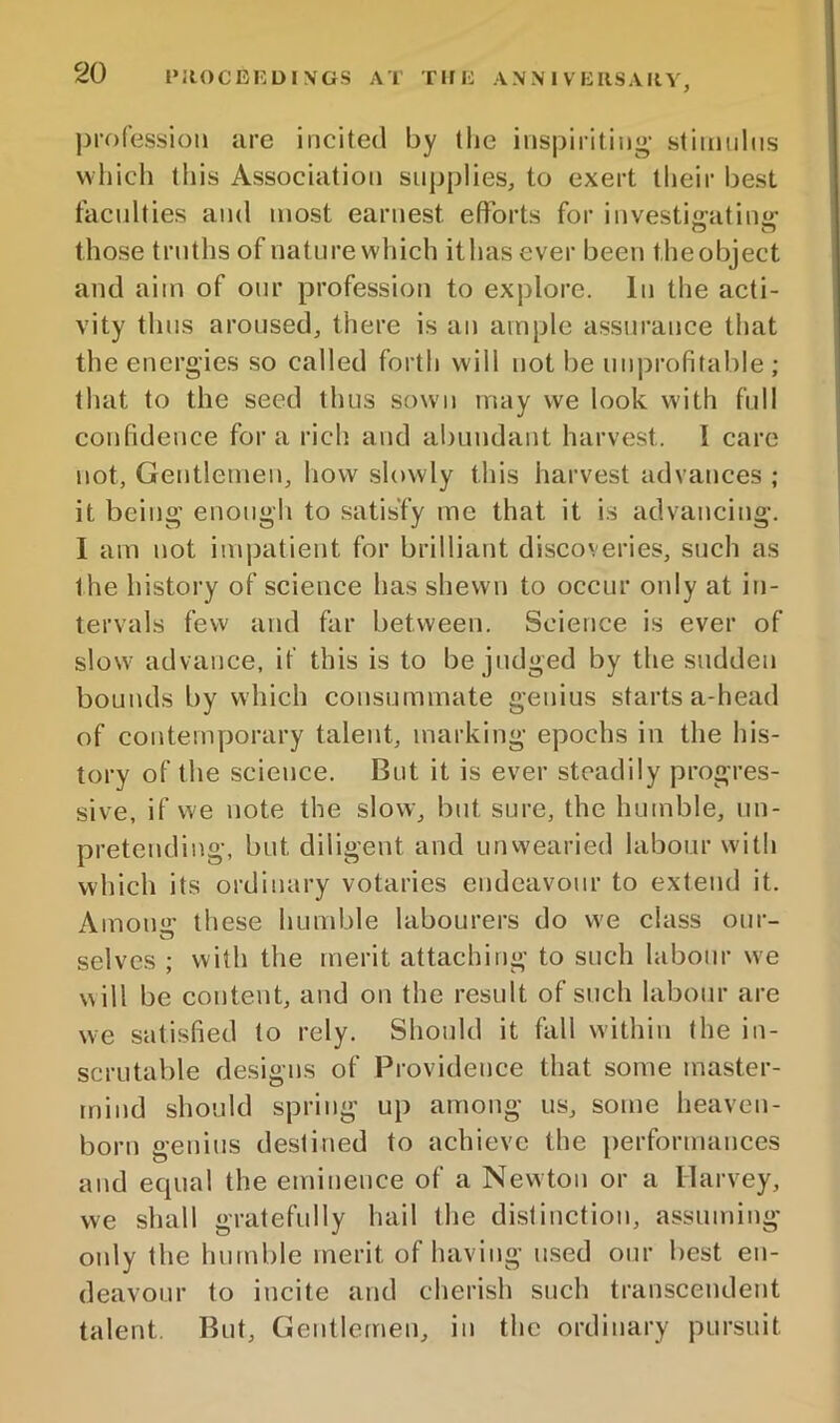 pro fessioii are incited by tlie inspiriting' stimnlns which this Association supplies, to exert their best faculties and most earnest efforts for investijratiiiir those truths of nature which ithasever been theobject and aim of our profession to explore. In the acti- vity thus aroused, there is an ample assurance that the energies so called forth will not be unprofitable ; that to the seed thus sown may we look with full confidence fora rich and abundant harvest. I care not, Gentlemen, how slowly this harvest advances ; it being enougli to satisfy me that it is advancing. I am not impatient for brilliant discoveries, such as t he history of science has shewn to occur only at in- tervals few and far between. Science is ever of slow advance, it’ this is to be judged by the sudden bounds by which consummate genius starts a-head of contemporary talent, marking epochs in the his- tory of the science. But it is ever steadily progres- sive, if we note the slow, but sure, the humble, un- pretending, but diligent and unvvearied labour with which its ordinary votaries endeavour to extend it. Amonir these humble labourers do w'e class our- selves ; with the merit attaching to such labour we w ill be content, and on the result of such labour are we satisfied to rely. Should it fall within the in- scrutable designs of Providence that some master- mind should spring up among us, some heaven- born genius destined to achieve the performances and ecpial the eminence of a Newton or a Harvey, we shall gratefully hail the di.slinctiou, assuming only the humble merit of having used our best en- deavour to incite and cherish such transcendent talent. But, Gentlemen, in the ordinary pursuit