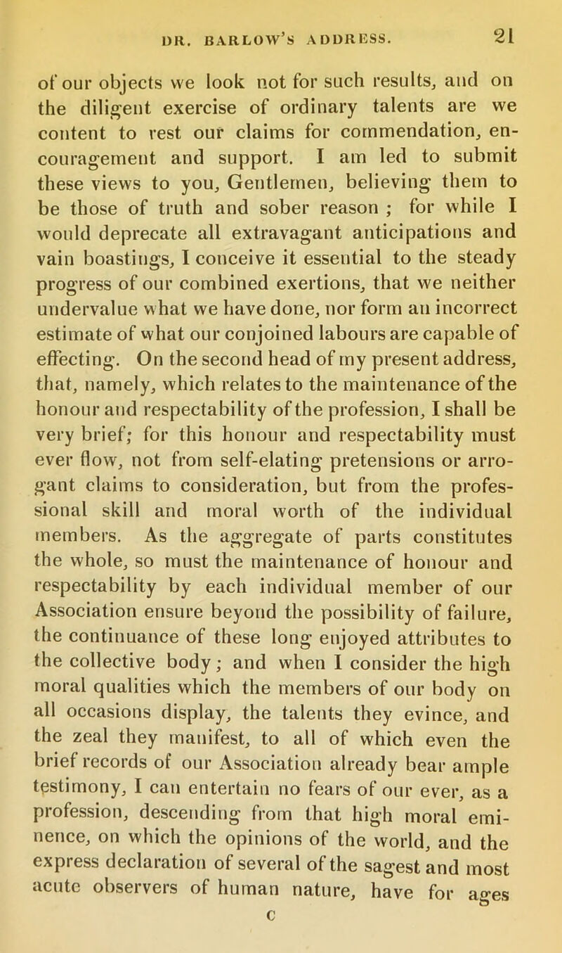 of our objects we look not for such results, and on the dili^^eut exercise of ordinary talents are we content to rest our claims for commendation, en- couragement and support. I am led to submit these views to you. Gentlemen, believing them to be those of truth and sober reason ; for while I would deprecate all extravagant anticipations and vain boastings, I conceive it essential to the steady progress of our combined exertions, that we neither undervalue what we have done, nor form an incorrect estimate of what our conjoined labours are capable of effecting. On the second head of my present address, that, namely, which relates to the maintenance of the honour and respectability of the profession, I shall be very brief; for this honour and respectability must ever flow, not from self-elating pretensions or arro- gant claims to consideration, but from the profes- sional skill and moral worth of the individual members. As the aggregate of parts constitutes the whole, so must the maintenance of honour and respectability by each individual member of our Association ensure beyond the possibility of failure, the continuance of these long enjoyed attributes to the collective body; and when 1 consider the high moral qualities which the members of our body on all occasions display, the talents they evince, and the zeal they manifest, to all of which even the brief records of our Association already bear ample testimony, I can entertain no fears of our ever, as a profession, descending from that high moral emi- nence, on which the opinions of the world, and the express declaration of several of the sagest and most acute observers of human nature, have for c ages