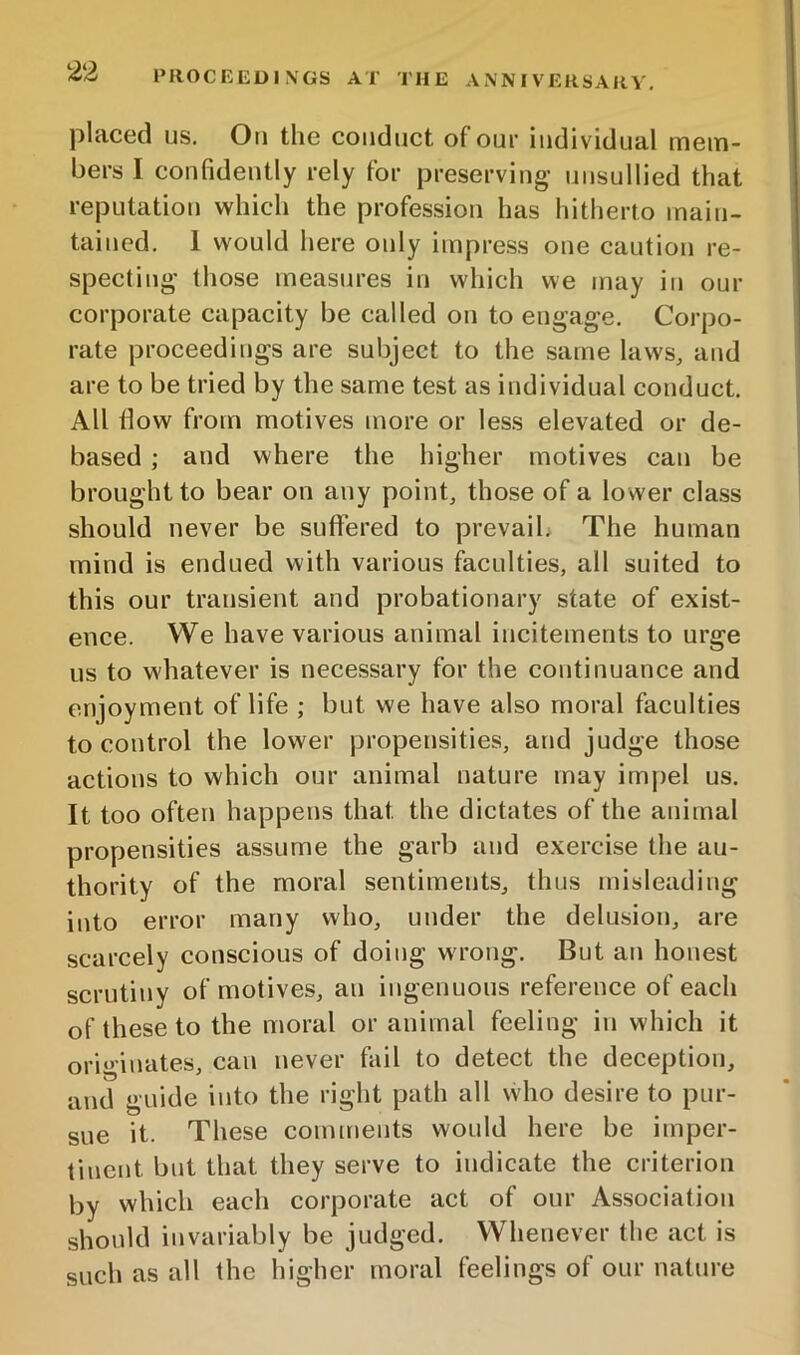 placed us. On the conduct of oui- individual mem- bers I confidently rely for preserving’ unsullied that reputation which the profession has hitherto main- tained. 1 would here only impress one caution re- specting those measures in which we may in our corporate capacity be called on to engage. Corpo- rate proceedings are subject to the same laws, and are to be tried by the same test as individual conduct. All flow from motives more or less elevated or de- based ; and where the higher motives can be brought to bear on any point, those of a lower class should never be suffered to prevaib The human mind is endued with various faculties, all suited to this our transient and probationary state of exist- ence. We have various animal incitements to urge us to whatever is necessary for the continuance and enjoyment of life ; but we have also moral faculties to control the lower propensities, and judge those actions to which our animal nature may imjiel us. It too often happens that the dictates of the animal propensities assume the garb and exercise the au- thority of the moral sentiments, thus misleading into error many who, under the delusion, are scarcely conscious of doing wrong. But an honest scrutiny of motives, an ingenuous reference of each of these to the moral or animal feeling in which it originates, can never fail to detect the deception, and guide into the right path all who desire to pur- sue it. These comments would here be imper- tinent but that they serve to indicate the criterion by which each corporate act of our Association should invariably be judged. Whenever the act is such as all the higher moral feelings of our nature