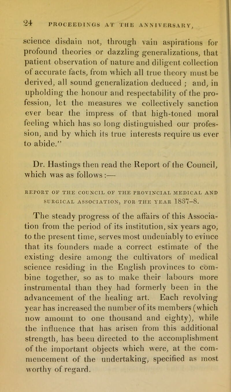 science disdain not, through vain aspirations for profound theories or dazzling generalizations, that patient observation of nature and diligent collection of accurate facts, from which all true theory must be derived, all sound generalization deduced ; and, in upholding the honour and respectability of the pro- fession, let the measures we collectively sanction ever bear the impress of that high-toned moral feeling which has so long distinguished our profes- sion, and by which its true interests require us ever to abide.” Dr. Hastings then read the Report of the Council, which was as follows :— REPORT OP' THE COUNCIL OF THE PROVINCIAL MEDICAL AND SURGICAL ASSOCIATION, FOR THE YEAR 1837-8. The steady progress of the affairs of this Associa- tion from the period of its institution, six years ago, to the present time, serves most undeniably to evince that its founders made a correct estimate of the existing desire among the cultivators of medical science residing in the English provinces to com- bine together, so as to make their labours more instrumental than they had formerly been in the advancement of the healing art. Each revolving year has increased the number of its members (which now amount to one thousand and eighty), while the influence that has arisen from this additional strength, has been directed to the accomplishment of the important objects which were, at the com- mencement of the undertaking, specified as mo.st worthy of regard.