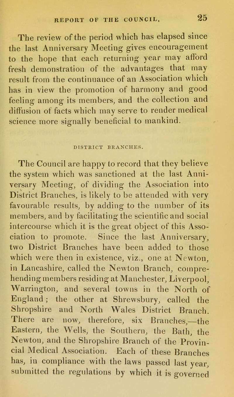 The review of the period which has elapsed since the last Anniversary Meeting gives encouragement to the hope that each returning year may afford fresh demonstration of the advantages that may result from the continuance of an Association which has in view the promotion of harmony and good feeling among its members^ and the collection and diffusion of facts which may serve to render medical science more signally beneficial to mankind. DISTRICT BRANCHES. The Council are happy to record that they believe the system which was sanctioned at the last Anni- versary Meeting, of dividing the Association into District Branches, is likely to be attended with very favourable results, by adding to the number of its members, and by facilitating the scientific and social intercourse which it is the great object of this Asso- ciation to promote. Since the last Anniversary, two District Branches have been added to those which were then in existence, viz., one at Newton, in Lancashire, called the Newton Branch, compre- hending members residing at Manchester, Liverpool, Warrington, and several towns in the North of England; the other at Shrewsbury, called the Shropshire and North Wales District Branch. There are now, therefore, six Branches,—the Eastern, the Wells, the Southern, the Bath, the Newton, and the Shropshire Branch of the Provin- cial Medical Association. Each of these Branches has, in compliance with the laws passed last year, submitted the regulations by which it is governed