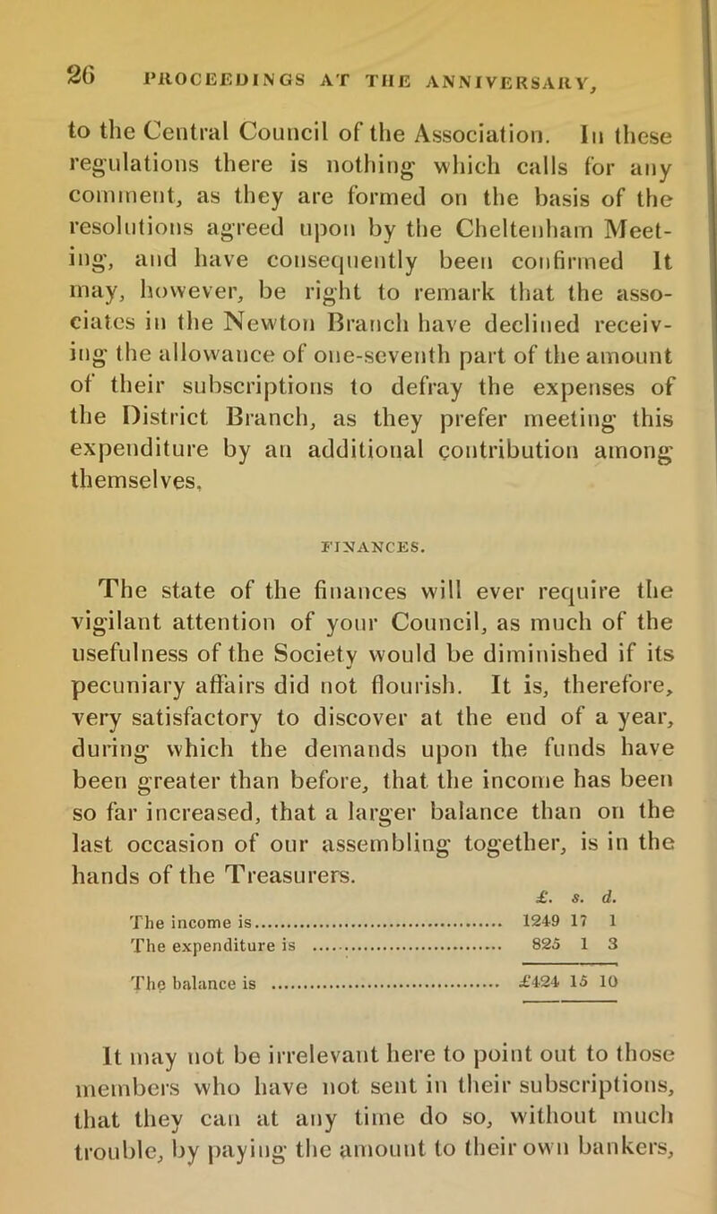 to the Central Council of the Association, In these regulations there is nothing which calls for any coininent, as they are formed on the basis of the resolutions agreed upon by the Cheltenham Meet- ing, and have consequently been confirmed It may, however, be riglit to remark that the asso- ciates in tlie Newton Branch have declined receiv- ing the allowance of one-seventh part of the amount ot their subscriptions to defray the expenses of the District Branch, as they prefer meeting this expenditure by an additional contribution among themselves, FINANCES, The state of the finances will ever require the vigilant attention of your Council, as much of the usefulness of the Society would be diminished if its pecuniary affairs did not flourish. It is, therefore, very satisfactory to discover at the end of a year, during which the demands upon the funds have been greater than before, that the income has been so far increased, that a larger balance than on the last occasion of our assembling together, is in the hands of the Treasurers, £. s. d. The income is 1249 17 1 The expenditure is 825 1 3 The baliince is £424 15 10 It may not be irrelevant here to point out to those members who have not sent in their subscriptions, that they can at any time do so, without much trouble, liy paying the amount to their own bankers.