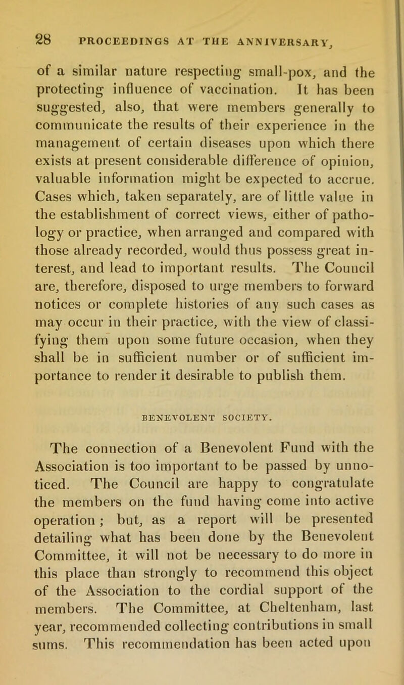 of a similar nature respecting small-pox, and the protecting influence of vaccination. It has been suggested, also, that were members generally to communicate the results of their experience in the management of certain diseases upon which there exists at present considerable difference of opinion, valuable information might be expected to accrue. Cases which, taken separately, are of little value in the establishment of correct views, either of patho- logy or practice, when arranged and compared with those already recorded, would thus possess great in- terest, and lead to important results. The Council are, therefore, disposed to urge members to forward notices or complete histories of any such cases as may occur in their practice, with the view of classi- fying them upon some future occasion, when they shall be in sufficient number or of sufficient im- portance to render it desirable to publish them. BENEVOLENT SOCIETY. The connection of a Benevolent Fund with the Association is too important to be passed by unno- ticed. The Council are happy to congratulate the members on the fund having come into active operation ; but, as a report will be presented detailing what has been done by the Benevolent Committee, it will not be necessary to do more in this place than strongly to recommend this object of the Association to the cordial support of the members. The Committee, at Cheltenham, last year, recommended collecting contributions in small sums. This recommendation has been acted upon