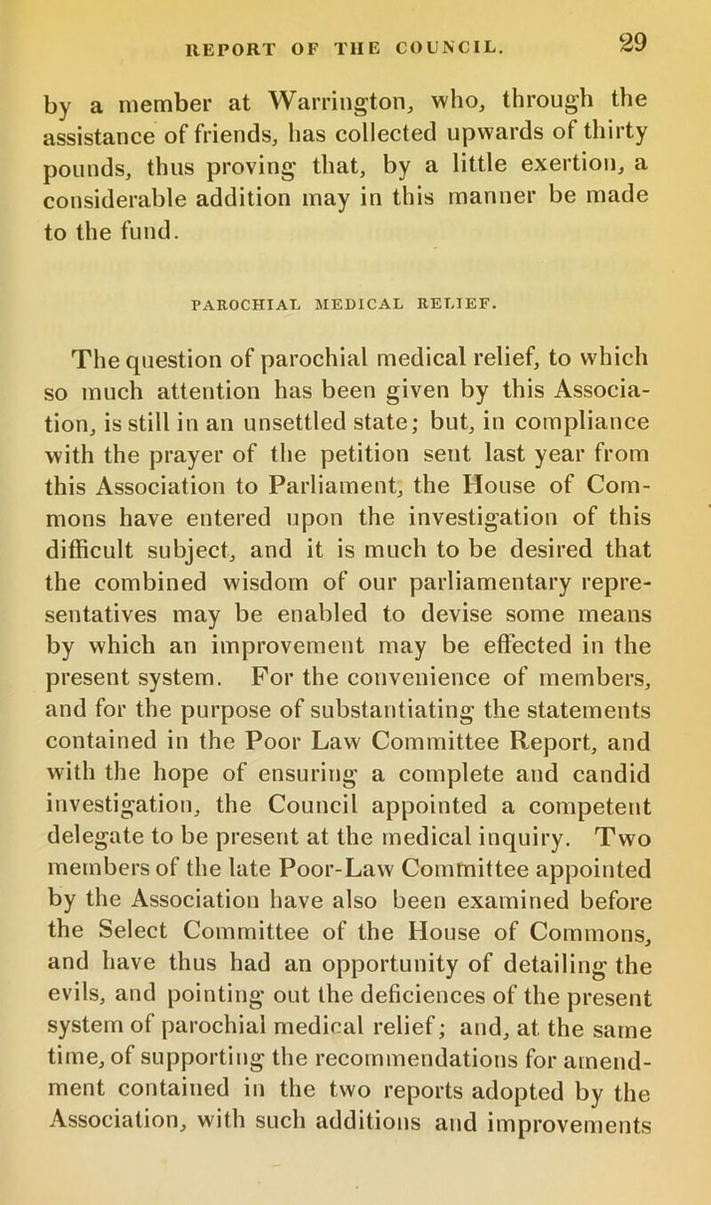 by a member at Warrington, who, through the assistance of friends, has collected upwards of thirty pounds, thus proving that, by a little exertion, a considerable addition may in this manner be made to the fund. PAROCHIAL MEDICAL RELIEF. The question of parochial medical relief, to which so much attention has been given by this Associa- tion, is still in an unsettled state; but, in compliance with the prayer of the petition sent last year from this Association to Parliament, the House of Com- mons have entered upon the investigation of this difficult subject, and it is much to be desired that the combined wisdom of our parliamentary repre- sentatives may be enabled to devise some means by which an improvement may be effected in the present system. For the convenience of members, and for the purpose of substantiating the statements contained in the Poor Law Committee Report, and with the hope of ensuring a complete and candid investigation, the Council appointed a competent delegate to be present at the medical inquiry. Two members of the late Poor-Law Committee appointed by the Association have also been examined before the Select Committee of the House of Commons, and have thus had an opportunity of detailing the evils, and pointing out the deficiences of the present system of parochial medical relief; and, at the same time, of supporting the recommendations for amend- ment contained in the two reports adopted by the Association, with such additions and improvements
