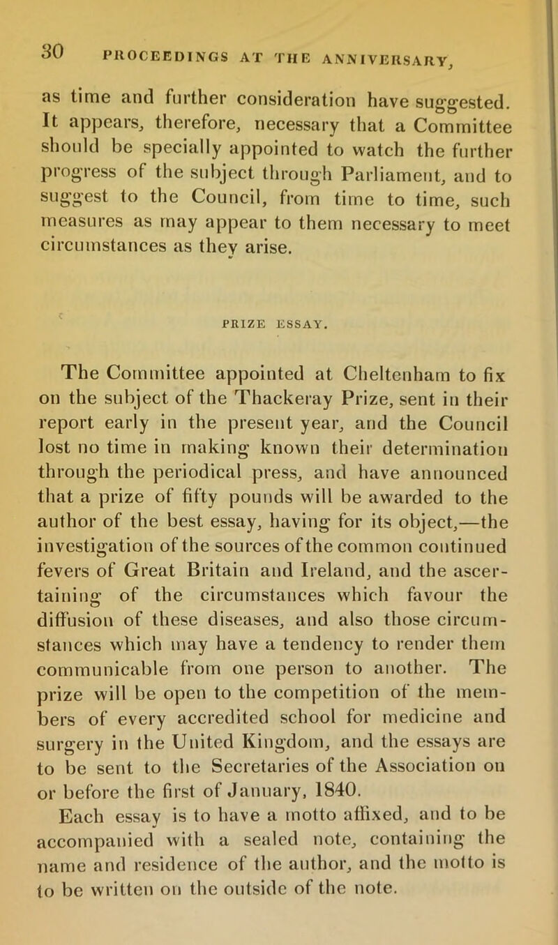 as time and further consideration have suggested. It appears, therefore, necessary that a Committee should be specially appointed to watch the further progress of the subject tlirough Parliament, and to suggest to the Council, from time to time, such measures as may appear to them necessary to meet circumstances as they arise. ' PRIZE ESSAY. The Committee appointed at Cheltenham to fix on the subject of the Thackeray Prize, sent in their report early in the present year, and the Council lost no time in making known their determination through the periodical press, and have announced that a prize of fifty pounds will be awarded to the author of the best essay, having for its object,—the investigation of the sources of the common continued fevers of Great Britain and Ireland, and the ascer- tainins: of the circumstances which favour the diffusion of these diseases, and also those circum- stances which may have a tendency to render them communicable from one person to another. The prize will be open to the competition of the mem- bers of every accredited school for medicine and surgery in the United Kingdom, and the essays are to be sent to the Secretaries of the Association on or before the first of January, 1840. Each essay is to have a motto affixed, and to be accompanied with a sealed note, containing the name and residence of the author, and the motto is to be written on the outside of the note.