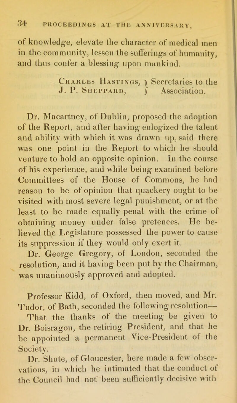 of knowledge, elevate tlie character of medical men in the community, lessen the sufferings of humanity, and thus confer a blessing upon mankind. Charles Hastings, i Secretaries to the J. P. Sheppard, j Association, Dr. Macartney, of Dublin, proposed the adoption of the Report, and after having eulogized the talent and ability with which it was drawn up, said there was one point in the Report to v^hich he should venture to hold an opposite opinion, in the course of his experience, and while being examined before Committees of the House of Commons, he had reason to be of opinion that quackery ought to be visited with most severe legal punishment, or at the least to be made equally penal with the crime of obtaining money under false pretences. He be- lieved the Legislature possessed the power to cause its suppression if they would only exert it. Dr. George Gregory, of London, seconded the resolution, and it having been put by the Chairman, was unanimously approved and adopted. Profe.ssor Kidd, of Oxford, then moved, and Mr. Tudor, of Bath, seconded the following resolution— That the thanks of the meeting be given to Dr. Boisragon, the retiring President, and that he be appointed a permanent Vice-President of the Society. Dr. Shute, of Gloucester, here made a few obser- vations, in which he intimated that the conduct of the Council had norbeen sufficiently decisive with