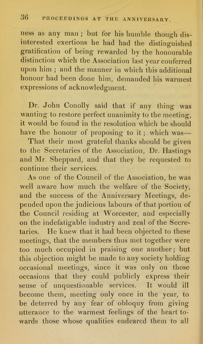 ness as any man ; but for his humble thouj^h dis- interested exertions he had had the distinguished gratification of being rewarded by the honourable distinction which the Association last year conferred upon him ; and the manner in which this additional honour had been done hirUj demanded his warmest expressions of acknowledgment. Dr. John Conolly said that if any thing was wanting to restore perfect unanimity to the meeting, it would be found in the resolution which he should have the honour of proposing to it; which was— That their most grateful thanks should be given to the Secretaries of the Association, Dr. Hastings and Mr. Sheppard, and that they be requested to continue their services. As one of the Council of the Association, he was well aware how much the welfare of the Society, and the success of the Anniversary Meetings, de- pended upon the judicious labours of that portion of the Council residing at Worcester, and especially on the indefatigable industry and zeal of the Secre- taries. He knew that it had been objected to these meetings, that the members thus met together were too much occupied in praising one another; but this objection might be made to any society holding occasional meetings, since it was only on those occasions that they could publicly express their sense of unquestionable services. It would ill become them, meeting only once in the year, to be deterred by any fear of obloquy from giving utterance to the warmest feelings of the heart to- wards those whose qualities endeared them to all