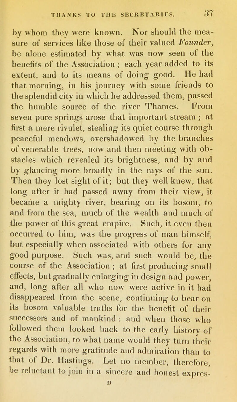 by whom they were known. Nor should the mea- sure of services like those of their valued Founder, be alone estimated by what was now seen of the benefits of the Association ; each year added to its extent, and to its means of doing good. He had that morning, in his journey with some friends to the splendid city in which he addressed them, passed the humble source of the river Thames. Prom seven pure springs arose that important stream ; at first a mere rivulet, stealing its quiet course through peaceful meadovvs, overshadowed by the branches of venerable trees, now and then meeting with ob- stacles which revealed its brightness, and by and by glancing more broadly in the rays of the sun. Then they lost sight of it; but they well knew, that long after it had passed away from their view, it became a mighty river, bearing on its bosom, to and from the sea, much of the wealth and much of the power of this great empire. Such, it even then occurred to him, was the progress of man himself, but especially when associated with others for any good purpose. Such was, and such would be, the course of the Association ; at first producing small effects, but gradually enlarging in design and power, and, long after all who now were active in it had disappeared from the scene, continuing to bear on its bosom valuable truths for the benefit of their successors and of mankind : and when those who followed them looked back to the early history of the Association, to what name would they turn their regards with more gratitude and admiration than to that of Dr. Hastings. Let no member, therefore, be reluctant to join in a sincere and honest expres- D