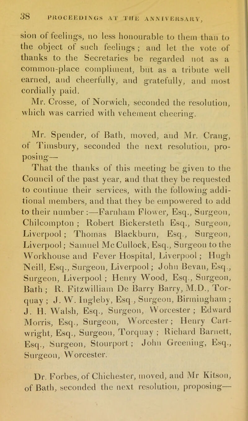 SH i»Rocui:i)iiNG.s A 1' riiii anmvccksaiiv, sioii of feeling's, no less liononrable to them than to the object of sncli feelings ; and let the vote of thanks to the Secretaries be regarded not as a common-place compliment, but as a tribute well earned, and cheerfully, and gratefully, and most cordially paid. Mr, Crosse, of Norwich, seconded the resolution, which was carried with vehement cheering. Mr. Spender, of Bath, moved, and Mr. Crang, ot Timsbury, seconded the next resolution, pro- posing— That the thanks of this meeting be given to the Council of the past year, and that they be recpiested to continue their services, with the following addi- tional members, and that they be empovvered to add to their number :—Parnham Flower, Esq,, Surgeon, Chilcompton ; Robert Bickersteth Esq., Surgeon, Li verpool ; Thomas Blackburn, Esq., Surgeon, Liverpool; Samuel McCullock, Esq., Surgeon to the \VorkhoLise and Fever Hospital, Liverpool; Hugh Neill, Esq., Surgeon, Liverpool; John Bevan, E.sq., Surgeon, Liverpool ; Henry Wood, Esq., Surgeon, Bath ; R. Pitzwilliam De Barry Barry, M.D., Tor- quay ; J. W. Ingleby, Esq., Surgeon, Birmingham ; J. H. Walsh, Esq., Surgeon, Worcester; Edward Morris, Esq., Surgeon, Worcester; Henry Cart- wright, Esq., Surgeon, Torquay ; Richard Barnett, Esq., Surgeon, Stourport; John Greening, Esq., Surgeon, Worcester. Dr. Forbes, of Chichester, moved, and Mr Kitson, of Bath, seconded the next resolution, jjroposing—