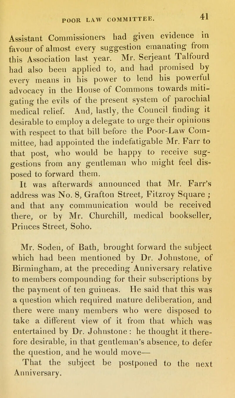 POOR LAW COMMITTEE. Assistant Commissioners had given evidence in favour of almost every suggestion emanating from this Association last year. Mr. Serjeant Talfourd had also been applied to, and had promised by every means in his power to lend his powerful advocacy in the House of Commons towards miti- gating the evils of the present system of parochial medical relief. And, lastly, the Council finding it desirable to employ a delegate to urge their opinions with respect to that bill before the Poor-Law Com- mittee, had appointed the indefatigable Mr. Farr to that post, who would be happy to receive sug- gestions from any gentleman who might feel dis- posed to forward them. It was afterwards announced that Mr. Farr’s address was No. 8, Grafton Street, Fitzroy Square ; and that any communication would be received there, or by Mr. Churchill, medical bookseller. Princes Street, Soho. Mr. Soden, of Bath, brought forward the subject which had been mentioned by Dr. Johnstone, of Birmingham, at the preceding Anniversary relative to members compounding for their subscriptions by the payment of ten guineas. He said that this was a question which required mature deliberation, and there were many members who were disposed to take a different view of it from that which was entertained by Dr. Johnstone: he thought it there- fore desirable, in that gentleman’s absence, to defer the question, and he would move— That the subject be postponed to the next Anniversary.