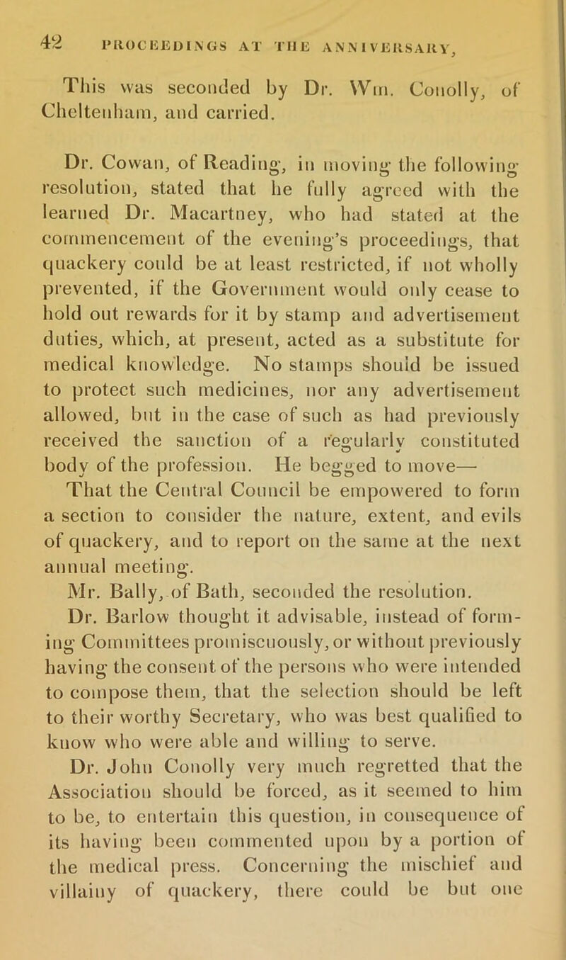 This was seconded by Dr. Win. Conolly, of Cheltenham, and carried. Dr. Cowan, of Reading-, in moving- tlie following- resolution, stated that he fully agreed with the learned Dr. Macartney, who had stated at the commencement of the evening’s proceedings, that quackery could be at least restricted, if not wholly prevented, if the Government would only cease to hold out rewards for it by stamp and advertisement duties, which, at present, acted as a substitute for medical knowledge. No stamps should be issued to protect such medicines, nor any advertisement allowed, but in the case of such as had previously received the sanction of a reo-ularlv constituted O body of the profession. He begged to move— That the Central Council be empowered to form a section to consider the nature, extent, and evils of quackery, and to report on the same at the next annual meeting. Mr, Bally, of Bath, seconded the resolution. Dr. Barlow thought it advisable, instead of form- ing Committees promiscuously, or without previously having the consent of the persons who were intended to compose them, that the selection should be left to their worthy Secretary, who was best qualified to know who were able and willing to serve. Dr. John Conolly very much regretted that the Association should be forced, as it seemed to him to be, to entertain this question, in consequence of its having been commented upon by a portion ot the medical press. Concerning the mischief and villainy of quackery, there could be but one