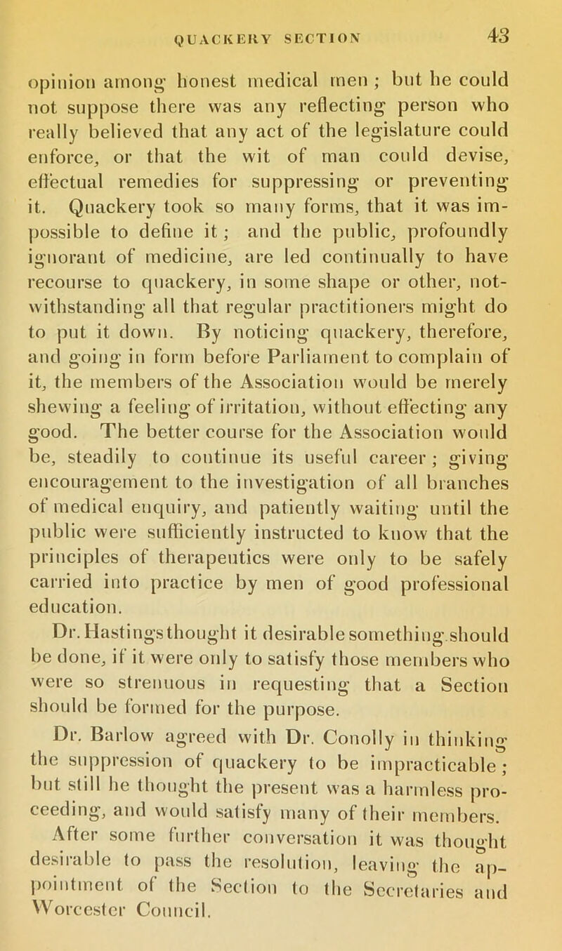 QUACKERY SECTION opinion among’ honest medical men ; but he could not suppose there was any reflecting person who really believed that any act of the legislature could enforce, or that the wit of man could devise, effectual remedies for suppressing or preventing it. Quackery took so many forms, that it was im- possible to define it; and the public, profoundly ignorant of medicine, are led continually to have recourse to quackery, in some shape or other, not- withstanding all that regular practitioners might do to put it down. By noticing quackery, therefore, and going in form before Parliament to complain of it, the members of the Association would be merely shevving a feeling of irritation, without effecting any good. The better course for the Association would be, steadily to continue its useful career; giving encouragement to the investigation of all branches of medical enquiry, and patiently waiting until the public were sufficiently instructed to know that the ])rinciples of therapeutics were only to be safely carried into practice by men of good professional education. Dr. Hastings thought it desirable something.should be done, if it were only to satisfy those members who were so strenuous iu requesting that a Section should be formed for the purpose. Dr. Barlow agreed with Dr. Conolly in thinking the suppression of quackery to be impracticable; but still he thought the present was a harmless pro- ceeding, and would satisfy many of their members. After some further conversation it was thought desirable to pass the resolution, leaving the ap- pointment of the Section to the Secretaries and Worcester Council.