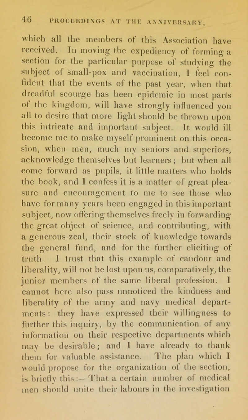 IMlOCEIiDINGS AT T!IH A .\ N I V EIIS A J5 Y, which all the members of lliis Association have reecived. In moving-the expediency of forming a section for the particular purpose of studying the subject of small-pox and vaccination, 1 feel con- fident that the events of the past year, when that dreadful scourge has been epidemic in most parts of tlie kingdom, will have strongly influenced yon all to desire that more light should be thrown upon this intricate and important subject. It would ill become me to make myself prominent on this occa- sion, when men, much my seniors and superiors, acknowledge themselves but learners; but when all come forward as pupils, it little matters who holds the book, and I confess it is a matter of great plea- sure and encouragement to me to see those who have formally years been engaged in this important subject, now ofi'ering themselves freely in forwarding the great object of science, and contributing, with a generous zeal, their stock of knowledge towards the general fund, and for the further eliciting of truth. I trust that this example of candour and liberality, will not be lost upon us, comparatively, the junior members of the same liberal profession. I cannot here also pass unnoticed the kindness and liberality of the army and navy medical depart- ments: they have expressed their willingness to further this inquiry, by the communication of any information on their respective departments which may be desirable; and I have already to thank them for valuable a.ssistance. The plan which I would propose for the organization of the section, is briefly this;—I’hat a certain nnmher of medical men should unite their labours in the investigation