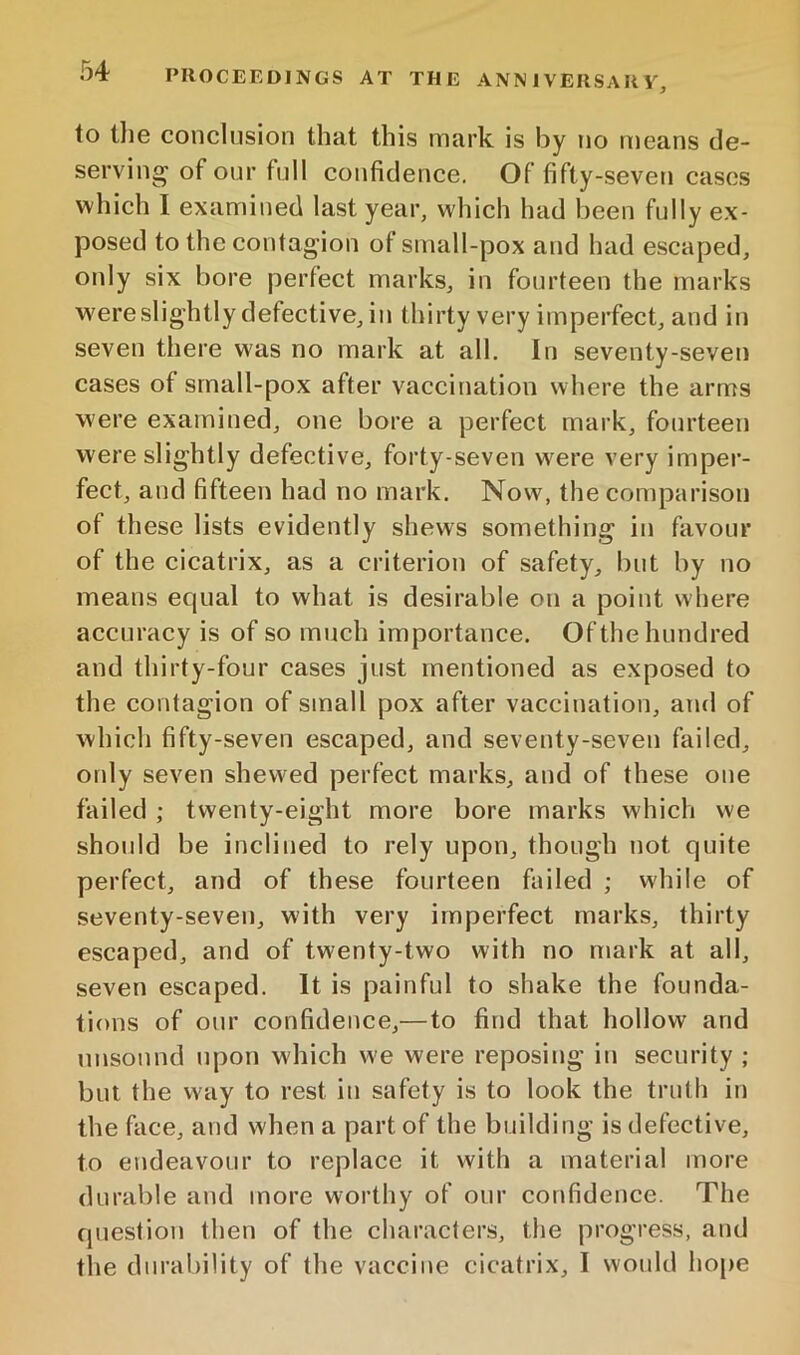 to tlie conclusion that this mark is by no means de- serving of our full confidence. Of fifty-seven cases which I examined last year, which had been fully ex- posed to the contagion of small-pox and had escaped, only six bore perfect marks, in fourteen the marks were slightly defective, in thirty very imperfect, and in seven there w'as no mark at all. In seventy-seven cases of srnall-pox after vaccination where the arms were examined, one bore a perfect mark, fourteen were slightly defective, forty-seven w'ere very imper- fect, and fifteen had no mark. Now, the comparison of these lists evidently shews something in favour of the cicatrix, as a criterion of safety, but by no means equal to what is desirable on a point where accuracy is of so much importance. Of the hundred and thirty-four cases just mentioned as exposed to the contagion of small pox after vaccination, and of which fifty-seven escaped, and seventy-seven failed, ordy seven shewed perfect marks, and of these one failed ; twenty-eight more bore marks which we shoidd be inclined to rely upon, though not quite perfect, and of these fourteen failed ; while of seventy-seven, with very imperfect marks, thirty escaped, and of twenty-two with no mark at all, seven escaped. It is painful to shake the founda- tions of our confidence,—to find that hollow and unsound upon which we were reposing in security ; but the way to rest in safety is to look the truth in the face, and when a part of the building is defective, to endeavour to replace it with a material more durable and more worthy of our confidence. The question then of the characters, the progress, and the durability of the vaccine cicatrix, I would hope