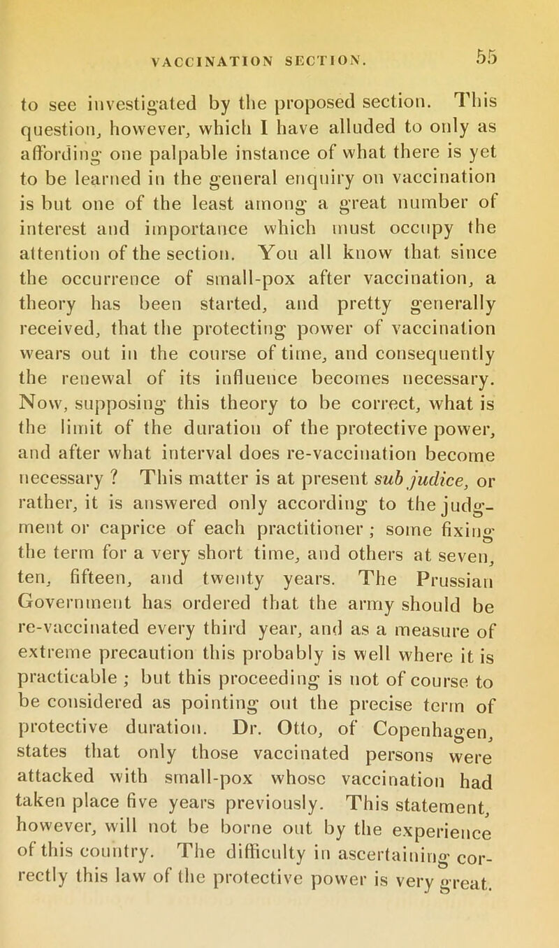 to see investigated by the proposed section. This question^ however, which 1 have alluded to only as afFording one palpable instance of what there is yet to be learned in the general enquiry ou vaccination is but one of the least among a great number of interest and importance which must occupy the attention of the section. You all know that since the occurrence of small-pox after vaccination, a theory has been started, and pretty generally received, that the protecting power of vaccination wears out in the course of time, and consecpiently the renewal of its influence becomes necessary. Now, supposing this theory to be correct, what is the limit of the duration of the protective power, and after what interval does re-vaccination become necessary ? This matter is at present sub judice, or rather, it is answered only according to the judg- ment or caprice of each practitioner ; some fixing the term for a very short time, and others at seven, ten, fifteen, and twenty years. The Prussian Government has ordered that the army should be re-vaccinated every third year, and as a measure of extreme precaution this probably is well where it is practicable ; but this proceeding is not of course to be considered as pointing out the precise term of protective duration. Dr. Otto, of Copenhagen, states that only those vaccinated persons were attacked with srnall-pox whose vaccination had taken place five years previously. This statement, however, will not be borne out by the experience of this country. The diflicnlty in ascertaining cor- rectly this law of the protective power is very great