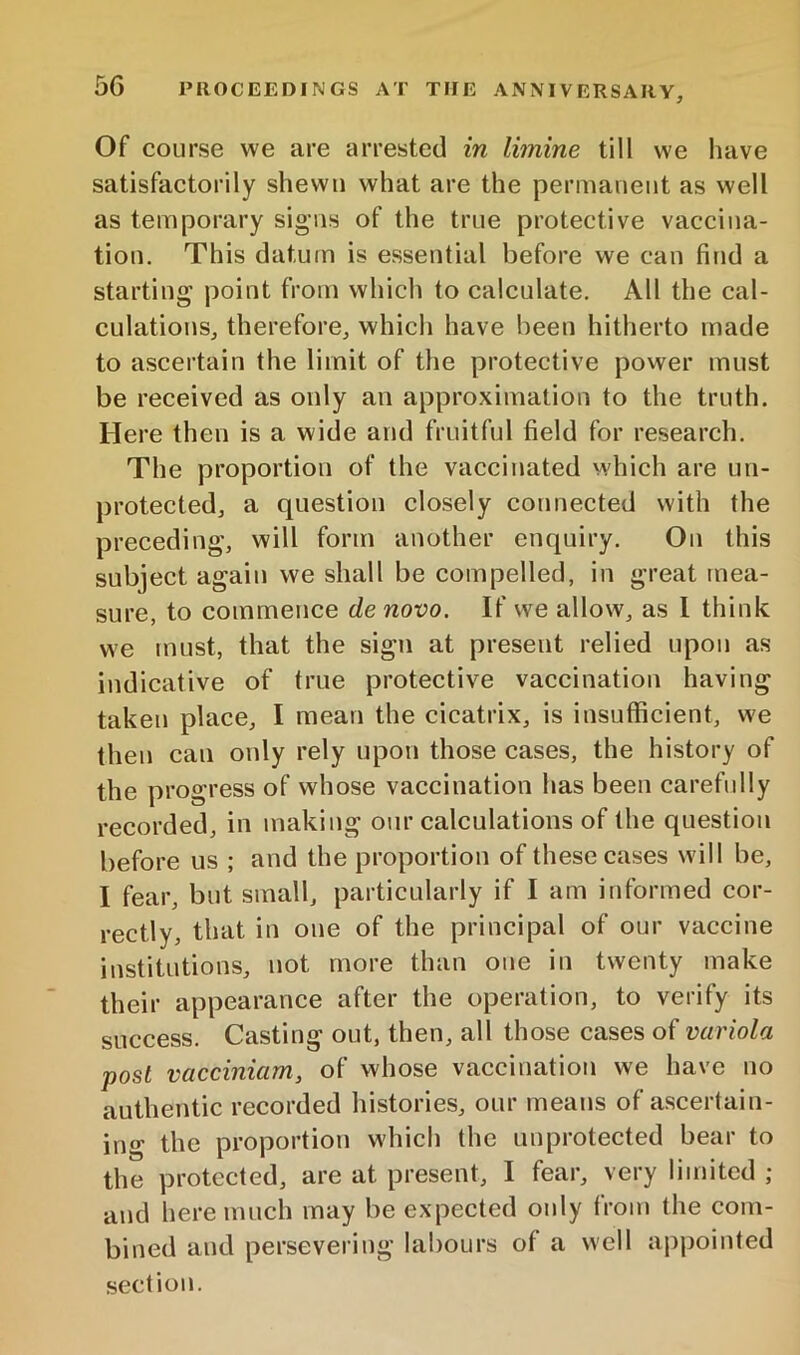 Of course we are arrested in limine till we have satisfactorily shewn what are the permanent as well as temporary sigms of the true protective vaccina- tion. This datum is essential before we can find a starting point from which to calculate. All the cal- culations, therefore, which have been hitherto made to ascertain the limit of the protective power must be received as only an approximation to the truth. Here then is a wide and fruitful field for research. The proportion of the vaccinated which are un- protected, a question closely connected with the preceding, will form another enquiry. On this subject again we shall be compelled, in great mea- sure, to commence de novo. If we allow, as 1 think we must, that the sign at present relied upon as indicative of true protective vaccination having taken place, I mean the cicatrix, is insufficient, we then can only rely upon those cases, the history of the progress of whose vaccination has been carefully recorded, in making our calculations of the question before us ; and the proportion of these cases will be, I fear, but small, particularly if I am informed cor- rectly, that in one of the principal of our vaccine institutions, not more than one in twenty make their appearance after the operation, to verify its success. Casting out, then, all those cases of variola post vacciniam, of whose vaccination we have no authentic recorded histories, our means of ascertain- ing the proportion which the unprotected bear to the protected, are at present, I fear, very limited ; and here much may be expected only from the com- bined and persevering labours of a well appointed section.