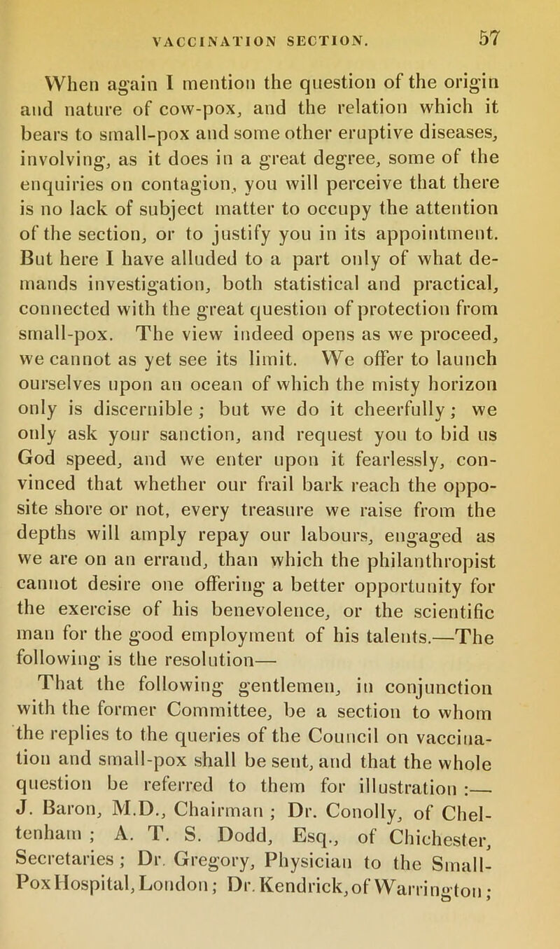 When again I mention the question of the origin and nature of cow-jDoXj and the relation which it bears to small-pox and some other eruptive diseases, involving, as it does in a great degree, some of the enquiries on contagion, you will perceive that there is no lack of subject matter to occupy the attention of the section, or to justify you in its appointment. But here I have alluded to a part only of what de- mands investigation, both statistical and practical, connected with the great question of protection from small-pox. The view indeed opens as we proceed, we cannot as yet see its limit. We offer to launch ourselves upon an ocean of which the misty horizon only is discernible ; but we do it cheerfully; we only ask your sanction, and request you to bid us God speed, and we enter upon it fearlessly, con- vinced that whether our frail bark reach the oppo- site shore or not, every treasure we raise from the depths will amply repay our labours, engaged as we are on an errand, than which the philanthropist cannot desire one offering a better opportunity for the exercise of his benevolence, or the scientific man for the good employment of his talents.—The following is the resolution— That the following gentlemen, in conjunction with the former Committee, be a section to whom the replies to the queries of the Council on vaccina- tion and small-pox shall be sent, and that the whole question be referred to them for illustration :— J. Baron, M.D., Chairman ; Dr. Conolly, of Chel- tenham ; A. T. S. Dodd, Esq., of Chichester, Secretaries ; Dr. Gregory, Physician to the Small- Pox Hospital, London; Dr. Kendrick, of Warrington;