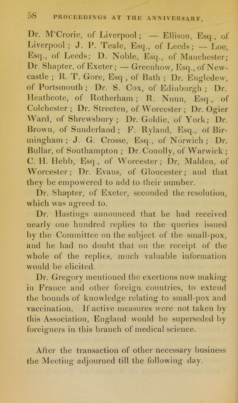 Dr. M’Crorie, of Liverpool; — Ellison, Esq., of Liverpool; J. P. Teale, Esq., of Leeds; — Loe, Esq., of Leeds; D. Noble, Esq., of Manchester; Dr. Shapter, of Exeter; —Greenliovv, Esq., of New- castle ; R. T. Gore, Esq , of Bath ; Dr. Eng'ledew, of Portsmouth ; Dr. S. Cox, of Edinburgh ; Dr. Heathcote, of Rotherham; R. Nunn, Esq., of Colchester ; Dr. Streeten, of Worcester ; Dr. Ogier Ward, of Shrewsbury ; Dr. Goldie, of York; Dr. Brown, of Sunderland ; P. Ryland, Esq., of Bir- mingham ; J. G. Crosse, Esq., of Norwich ; Dr. Bullar, of Southampton ; Dr. Conolly, of Warwick ; C. U. Hebb, Esq., of Worcester; Dr, Malden, of Worcester; Dr. Evans, of Gloucester; and that they be empowered to add to their number. Dr. Shapter, of Exeter, seconded the resolution, which was agreed to. Dr. Hastings announced that he had received nearly one hundred replies to the queries issued by the Committee on the subject of the small-pox, and he had no doubt that on the receipt of the whole of the replies, much valuable information would be elicited. Dr. Greii'orv mentioned the exertions now making’ in France and other foreign countries, to extend the bounds of knowledge relating to small-pox and vaccination. If active measures were not taken by this Association, England would be superseded by foreigners in this branch of medical science. After the tratisaction of other necessary business the Meeting adjourned till the following day.