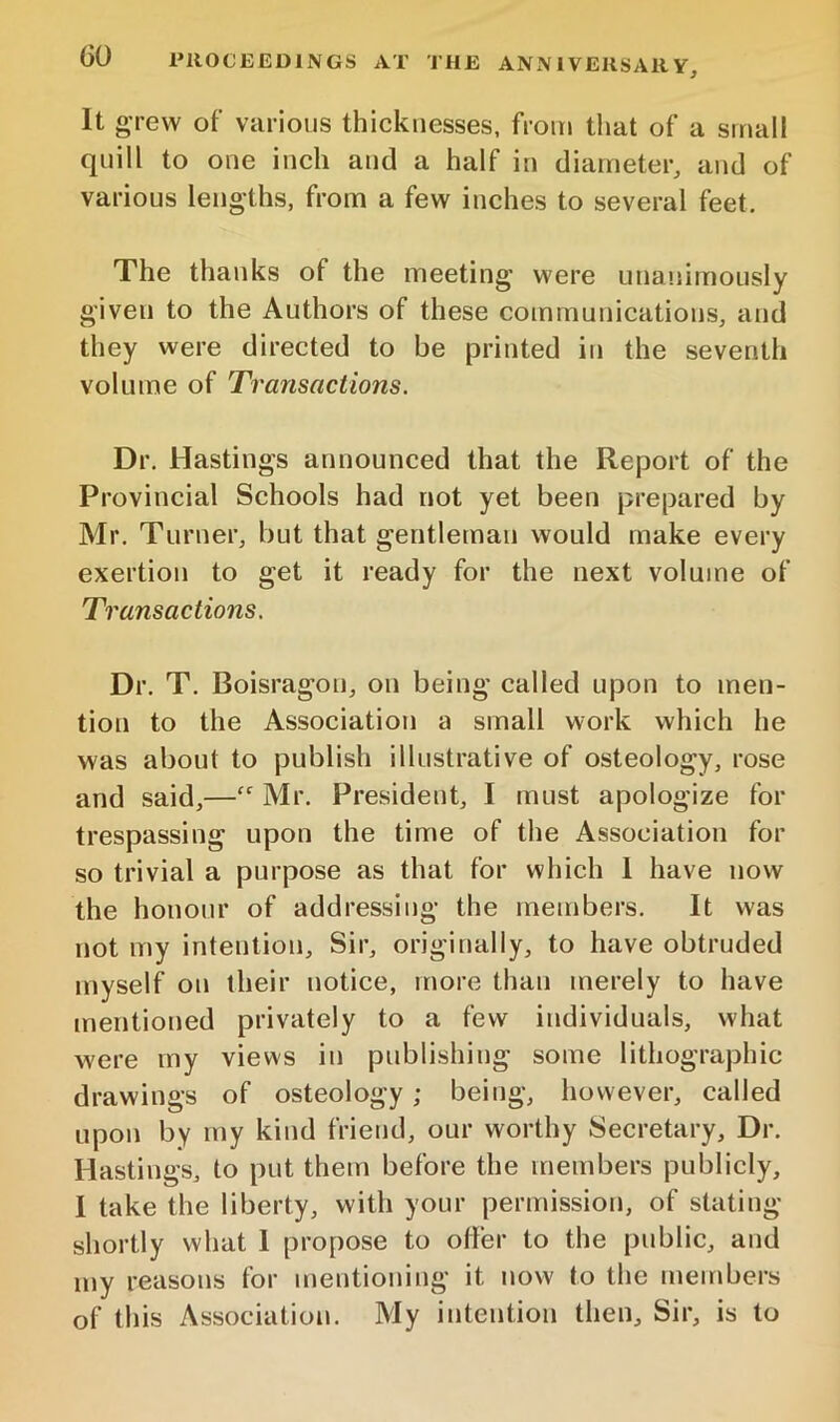 It grew of various thicknesses, from that of a small quill to one inch and a half in diameter, and of various lengths, from a few inches to several feet. The thanks of the meeting were unanimously given to the Authors of these communications, and they were directed to be printed in the seventh volume of Transactions. Dr. Hastings announced that the Report of the Provincial Schools had not yet been prepared by Mr. Turner, but that gentleman would make every exertion to get it ready for the next volume of Transactions. Dr. T. Boisragon, on being called upon to men- tion to the Association a small work which he was about to publish illustrative of osteology, rose and said,—“ Mr. President, I must apologize for trespassing upon the time of the Association for so trivial a purpose as that for which 1 have now the honour of addressing the members. It was not my intention. Sir, originally, to have obtruded myself on their notice, more than merely to have mentioned privately to a few individuals, what were my views in publishing some lithographic drawings of osteology; being, however, called upon by my kind friend, our worthy Secretary, Dr. Hastings, to put them before the members publicly, I take the liberty, with your permission, of stating shortly what I propose to offer to the public, and my reasons for mentioning it now to the members of this Association. My intention then. Sir, is to