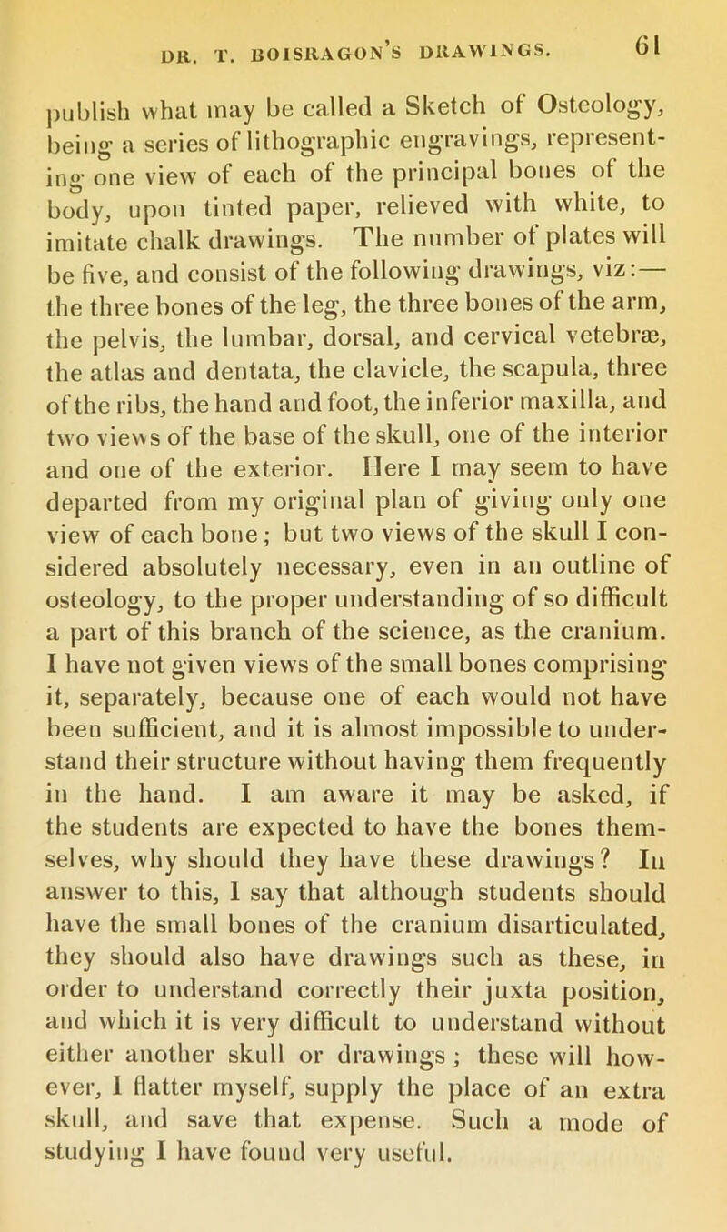 DR. T. BOISRAGON’s DRAWINGS. |)ublish what may be called a Sketch of Ostcoloj^y^ being a series of lithographic engravings, represent- ing' one view of each of the principal bones of the body, upon tinted paper, relieved with white, to imitate chalk drawings. The number of plates will be five, and consist of the following drawings, viz:— the three bones of the leg, the three bones of the arm, the pelvis, the lumbar, dorsal, and cervical vetebrae, the atlas and dentata, the clavicle, the scapula, three of the ribs, the hand and foot, the inferior maxilla, and two views of the base of the skull, one of the interior and one of the exterior. Here I may seem to have departed from my original plan of giving only one view of each bone; but two views of the skull I con- sidered absolutely necessary, even in an outline of osteology, to the proper understanding of so difficult a part of this branch of the science, as the cranium. I have not given views of the small bones comprising it, separately, because one of each would not have been sufficient, and it is almost impossible to under- stand their structure without having them frequently in the hand. I am aware it may be asked, if the students are expected to have the bones them- selves, why should they have these drawings? In answer to this, 1 say that although students should have the small bones of the cranium disarticulated, they should also have drawings such as these, in order to understand correctly their juxta position, and which it is very difficult to understand without either another skull or drawings ; these will how- ever, 1 fiatter myself, supply the place of an extra skull, and save that expense. Such a mode of studying I have found very useful.