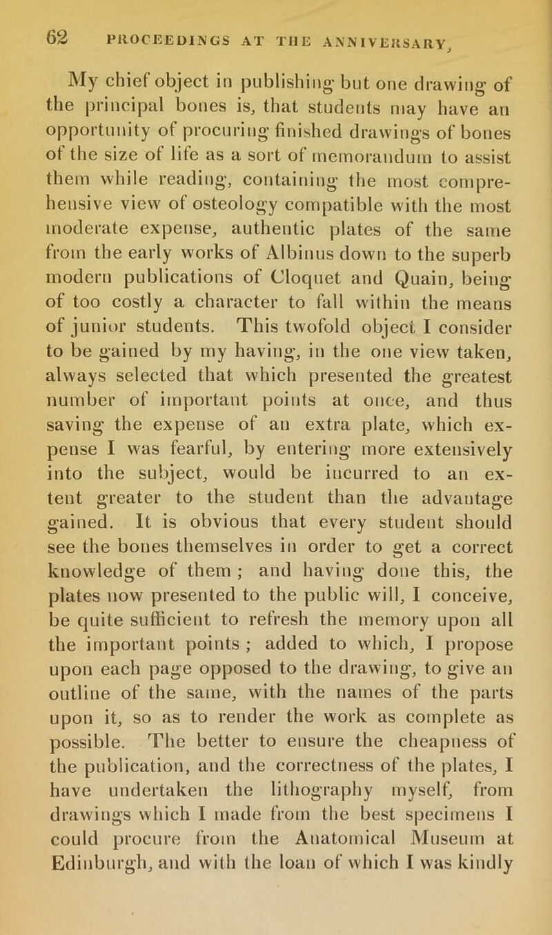 My chief object in piiblishiiio- but one dravviiig of the principal bones is, that students may have an opportunity of procuring’finished drawings of bones ot the size of life as a sort of memorandum to assist them while reading, containing the most compre- hensive view of osteology compatible with the most moderate expense, authentic plates of the same from the early works of Albinus down to the superb modern publications of Cloquet and Quain, being of too costly a character to fall within the means of junior students. This twofold object I consider to be gained by my having, in the one view taken, always selected that which presented the greatest number of important points at once, and thus saving the expense of an extra plate, which ex- pense I was fearful, by entering more extensively into the subject, would be incurred to an ex- tent greater to the student than the advantage gained. It is obvious that every student should see the bones themselves in order to get a correct knowledge of them ; and having done this, the plates now presented to the public will, I conceive, be Cjuite sufficient to refresh the memory upon all the important points ; added to which, I propose upon each page opposed to the drawing, to give an outline of the same, with the names of the parts upon it, so as to render the work as complete as possible. The better to ensure the cheapness of the publication, and the correctness of the plates, I have undertaken the lithography myself, from drawings which I made from the best specimens I could procure from the Anatomical Aluseum at Edinburgh, and with the loan of which I was kindly