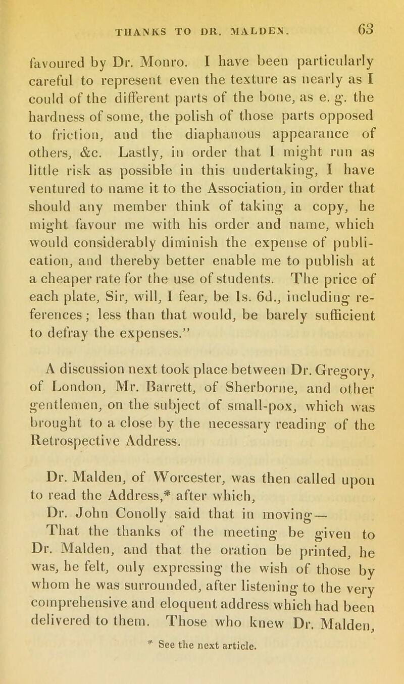 favoured by Dr. Monro. I have been particularly careful to represent even the texture as nearly as I could of the different parts of the bone, as e. g\ the hardness of some, the polish of those parts opposed to friction, and the diaphanous appearance of others, &c. Lastly, in order that 1 might run as little risk as possible in this undertaking, I have ventured to name it to the Association, in order that should any member think of taking a copy, he might favour me with his order and name, which vvonld considerably diminish the expense of publi- cation, and thereby better enable me to publish at a cheaper rate for the use of students. The price of each plate. Sir, will, I fear, be Is. 6d., including re- ferences ; less than that would, be barely sufficient to defray the expenses.” A discussion next took place between Dr. Gregory, of London, Mr. Barrett, of Sherborne, and other gentlemen, on the subject of srnall-pox, which was brought to a close by the necessary reading of the Retrospective Address. Dr. Malden, of Worcester, was then called upon to read the Address,* after which. Dr. John Conolly said that in moving — That the thanks of the meeting be given to Dr. Malden, and that the oration be printed, he was, he felt, only expressing the wish of those by whom he was surrounded, after listening to (he very comprehensive and eloquent address which had been delivered to them. Those who knew Dr. Malden, * See tlie next article.