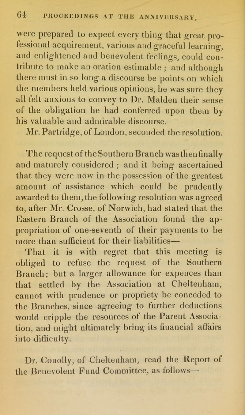 were prepared to expect every thing’ that great pro- fessional acquirement, various and graceful learning, and enlightened and benevolent feelings, could con- tribute to make an oration estimable : and althouo-h ' o there must in so long a discourse be points on which the members held various opinions, he was sure they all felt anxious to convey to Dr. Malden their sense of the obligation he had conferred upon them by his valuable and admirable discourse. Mr. Partridge, of London, seconded the resolution. The request of the Southern Branch was then finally and maturely considered ; and it being ascertained that they were now in the possession of the greatest amount of assistance which could be prudently awarded to them, the following resolution was agreed to, after Mr. Crosse, of Norwich, had stated that the Eastern Branch of the Association found the ap- propriation of one-seventh of their payments to be more than sufficient for their liabilities— That it is with regret that this meeting is obi iged to refuse the request of the Southern Branch; but a larger allowance for expences than that settled by the Association at Cheltenham, cannot with prudence or propriety be conceded to the Branches, since agreeing to further deductions would cripple the resources of the Parent Associa- tion, and might ultimately bring its financial affairs into difficulty. Dr. Conolly, of Cheltenham, read the Report of the Benevolent Fund Committee, as follows—