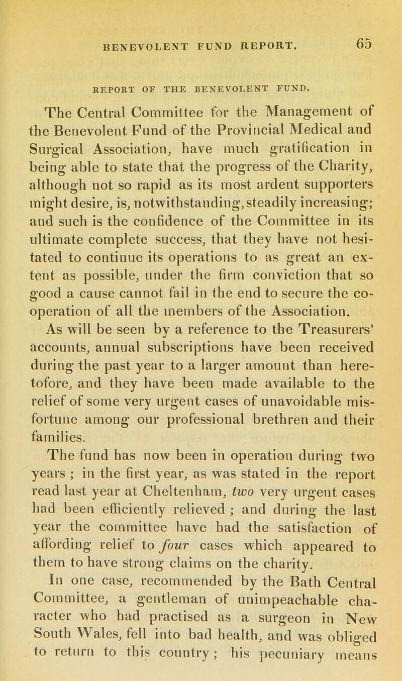REPORT OF THE BENEVOLENT FUND. The Central Committee for the Management of the Benevolent Fund of the Provineial Medical and Surgical Association^ have much gratification in being able to state that the progress of the Charity, although not so rapid as its most ardent supporters might desire, is, notwithstanding, steadily increasing; and such is the confidence of the Committee in its ultimate complete success, that they have not hesi- tated to continue its operations to as great an ex- tent as possible, under the firm conviction that so good a cause cannot fail in the end to secure the co- operation of all the members of the Association. As will be seen by a reference to the Treasurers’ accounts, annual subscriptions have been received during the past year to a larger amount than here- tofore, and they have been made available to the relief of some very urgent cases of unavoidable mis- fortune among our professional brethren and their families. The fund has now been in operation during two years ; in the first year, as was stated in the report read last year at Cheltenham, tioo very urgent cases had been efficiently relieved ; and during the last year the committee have had the satisfaction of affording relief to four cases which appeared to them to have strong claims on the charity. In one case, recommended by the Bath Central Committee, a gentleman of unimpeachable cha- racter who had practised as a surgeon in New South Wales, fell into bad health, and was obliged to return to this country; his pecuniary means
