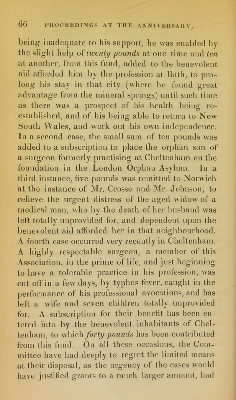 being inadequate to his support, he was enabled by the slight help of twenty pounds at one tinne and ten at another, from this fund, added to the benevolent aid afforded him by the profession at Bath, to pro- long his stay in that city (where he found great advantage from the mineral springs) until such time as there was a prospect of his health being re- established, and of his being able to return to New South Wales, and work out his own independence. In a second case, the small sum of ten pounds was added to a subscription to place the orphan son of a surgeon formerly practising at Cheltenham on the foundation in the London Orphan Asylum. In a third instance, five pounds was remitted to Norwich at the instance of Mr. Crosse and Mr. Johnson, to relieve the urgent distress of the aged widow of a medical man, who by the death of her husband was left totally unprovided for, and dependent upon the benevolent aid afforded her in that neighbourhood. A fourth case occurred very recently in Cheltenham. A highly respectable surgeon, a member of this Association, in the prime of life, and just beginning to have a tolerable practice in his profession, was cut off in a few days, by typhus fever, caught in the performance of his professional avocations, and has left a wife and seven children totally unprovided for. A subscription for their benefit has been en- tered into by the benevolent inhabitants of Chel- teidiarn, to whichyo7’(2/ pounds has been contributed from this fund. On all these occasions, the Com- mittee have had deeply to regret the limited means at their disposal, as the urgency of the cases would have justified grants to a much larger amount, had