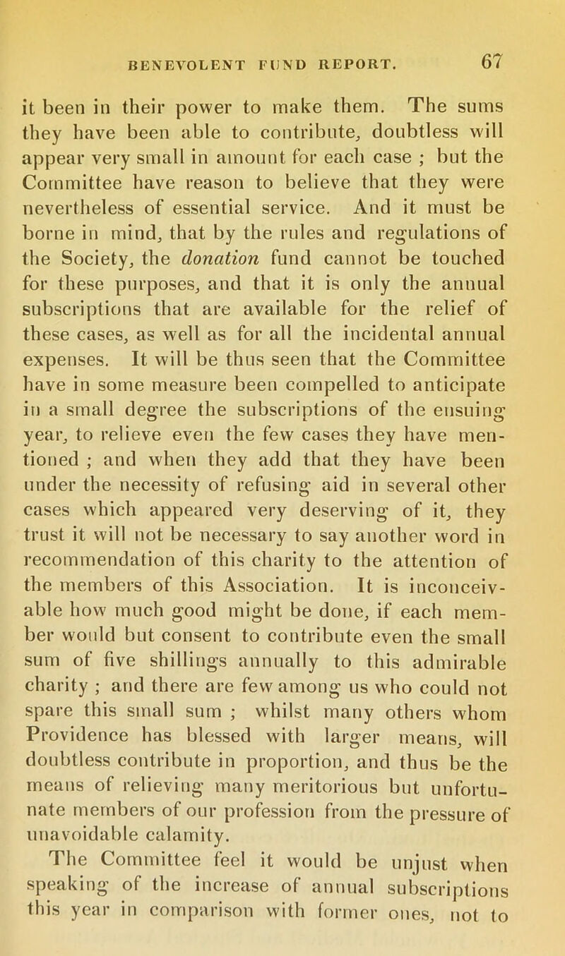 it been in their power to make them. The sums they have been able to contribute^ doubtless will appear very small in amount for each case ; but the Committee have reason to believe that they were nevertheless of essential service. And it must be borne in mind^ that by the rules and regulations of the Society, the donation fund cannot be touched for these purposes, and that it is only the annual subscriptions that are available for the relief of these cases, as well as for all the incidental annual expenses. It will be thus seen that the Committee have in some measure been compelled to anticipate in a small degree the subscriptions of the ensuing year, to relieve even the few cases they have men- tioned ; and when they add that they have been under the necessity of refusing aid in several other cases which appeared very deserving of it, they trust it will not be necessary to say another word in recommendation of this charity to the attention of the members of this Association. It is inconceiv- able how much good might be done, if each mem- ber would but consent to contribute even the small sum of five shillings annually to this admirable charity ; and there are few among us who could not spare this small sum ; whilst many others whom Providence has blessed with larger means, will doubtless contribute in proportion, and thus be the means of relieving many meritorious but unfortu- nate members of our profession from the pressure of unavoidable calamity. The Committee feel it would be unjust when speaking of the increase of annual subscriptions this year in comparison with former ones, not to