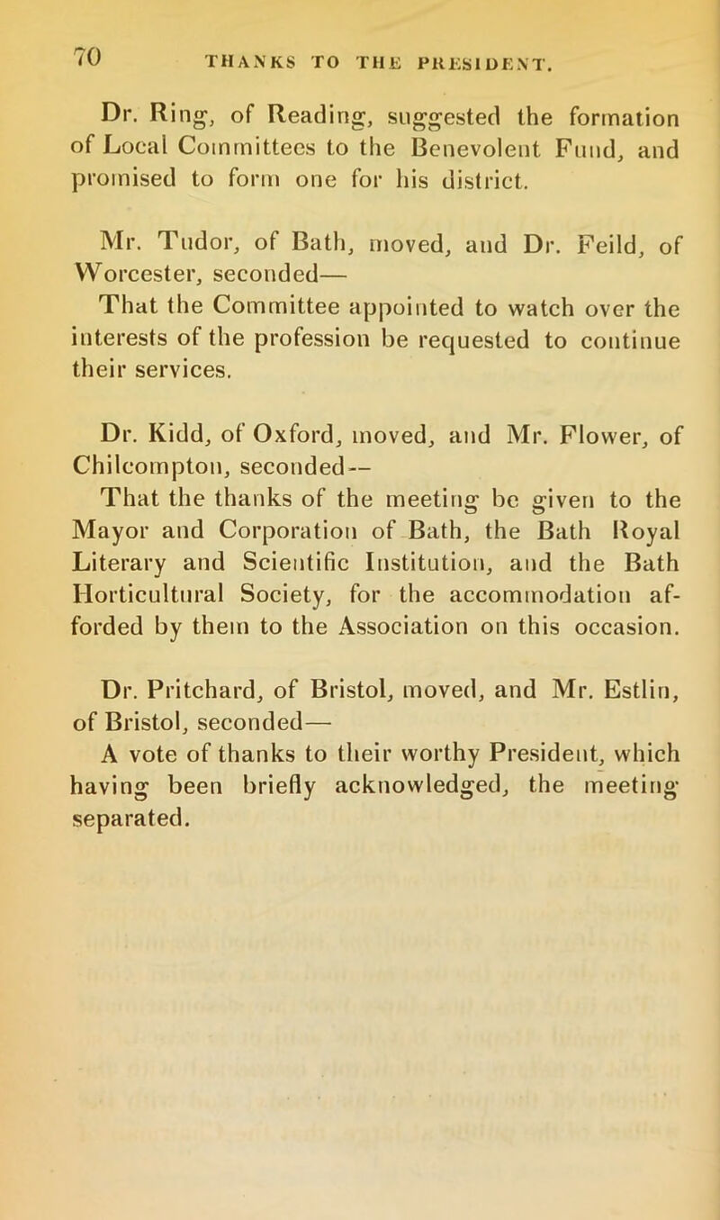 THANKS TO THE PRESIDENT. Dr. Ring, of Reading, suggested the formation of Local Committees to the Benevolent Fund, and promised to form one for his district. Mr. Tudor, of Bath, moved, and Dr. Feild, of Worcester, seconded— That the Committee appointed to watch over the interests of the profession be requested to continue their services. Dr. Kidd, of Oxford, moved, and Mr. Flower, of Chilcompton, seconded — That the thanks of the meeting be given to the Mayor and Corporation of Bath, the Bath Royal Literary and Scientific Institution, and the Bath Horticultural Society, for the accommodation af- forded by them to the Association on this occasion. Dr. Pritchard, of Bristol, moved, and Mr. Estlin, of Bristol, seconded— A vote of thanks to their worthy President, which having been briefly acknowledged, the meeting separated.