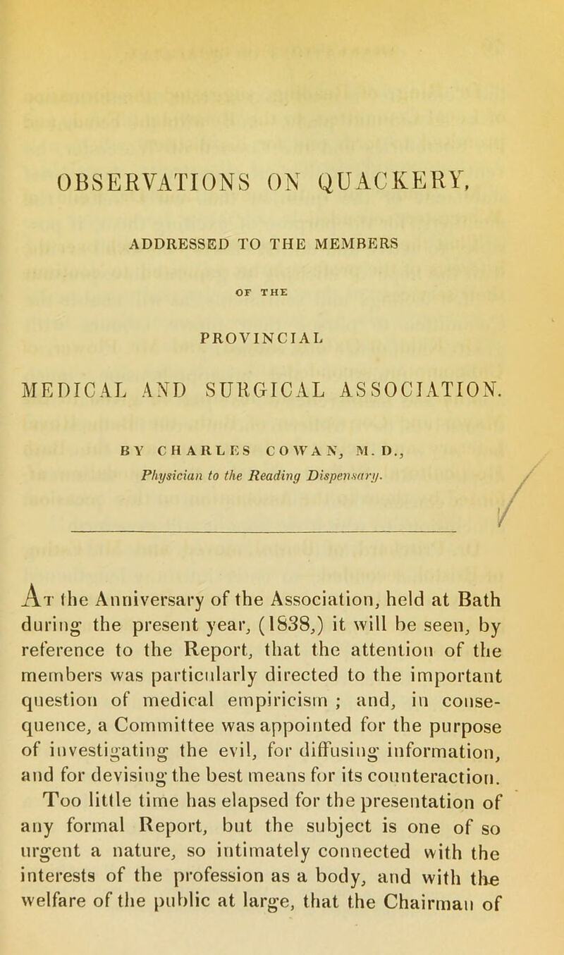 OBSERVATIONS ON QUACKERY, ADDRESSED TO THE MEMBERS OF THE PROVINCIAL MEDICAL AND SURGICAL ASSOCIATION. BY CHARLES COWAN, M.D., Physician to the Reading Dispensary. At the Anniversary of the Association, held at Bath during the present year, (1838,) it will be seen, by reference to the Report, that the attention of the members was particularly directed to the important question of medical empiricism ; and, in conse- quence, a Committee was appointed for the purpose of investigating the evil, for diffusing information, and for devising the best means for its counteraction. Too little time has elapsed for the presentation of any formal Report, but the subject is one of so urgent a nature, so intimately connected with the interests of the profession as a body, and with tlie welfare of the public at large, that the Chairman of