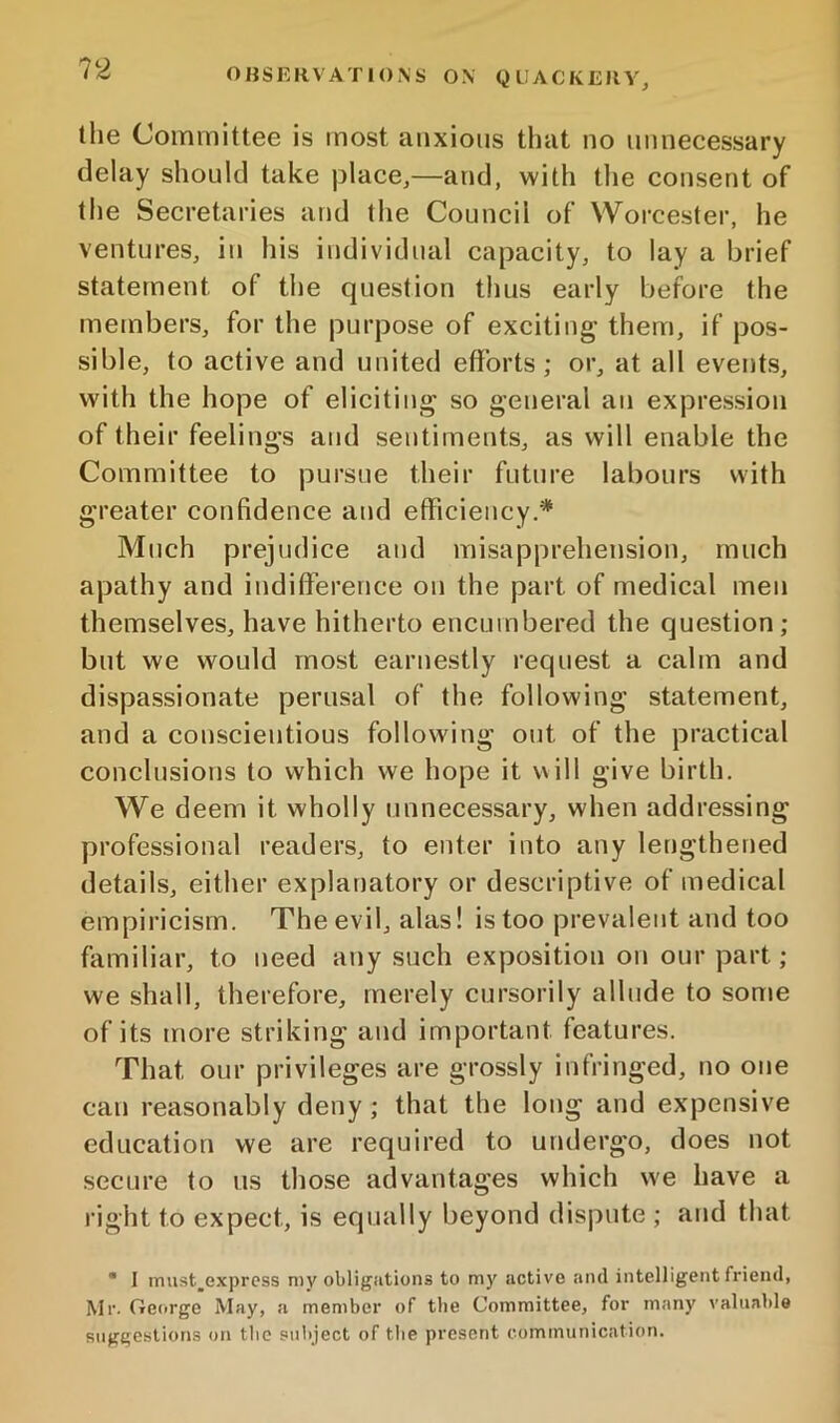 the Committee is most anxious that no unnecessary delay should take place^—and, with the consent of the Secretaries and the Council of Worcester, he ventures, in his individual capacity, to lay a brief statement of the question thus early before the members, for the purpose of exciting them, if pos- sible, to active and united efforts; or, at all events, with the hope of eliciting so general an expression of their feelings and sentiments, as will enable the Committee to pursue their future labours with greater confidence and efficiency.^ Much prejudice and misapprehension, much apathy and indifference on the part of medical men themselves, have hitherto encumbered the question; but we would most earnestly request a calm and dispassionate perusal of the following statement, and a conscientious following out of the practical conclusions to which we hope it will give birth. We deem it wholly unnecessary, when addressing professional readers, to enter into any lengthened details, either explanatory or descriptive of medical empiricism. The evil, alas! is too prevalent and too familiar, to need any such exposition on onr part ; we shall, therefore, merely cursorily allude to some of its more striking and important features. That our privileges are grossly infringed, no one can reasonably deny; that the long and expensive education we are required to undergo, does not secure to us those advantages which we have a right to expect, is equally beyond dispute ; and that * 1 must,exprcss my obligations to my active and intelligent friend, Mr. George May, a member of the Committee, for many valuable suggestions on the subject of the present communication.