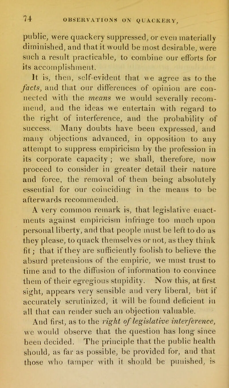 public, were quackery suppressed, or even materially diminished, and that it would be most desirable, were such a result practicable, to combine our efforts for its accomplishment. It is, then, self-evident that we agree as to the facts, and that our differences of opinion are con- nected witli the means we would severally recom- mend, and the ideas we entertain with regard to tlie right of interfererice, and the probability of success. Many doubts have been expressed, and many objections advanced, in opposition to any attempt to suppress empiricism by the profession in its corporate capacity ; we shall, therefore, now proceed to consider in greater detail their nature and force, the removal of them being absolutely essential for our coinciding in the means to be afterwards recommended. A very common remark is, that legislative enact- ments against empiricism infringe too much upon personal liberty, and that people must be left to do as they please, to quack themselves or not, as they think fit; that if they are sufficiently foolish to believe the absurd pretensions of the empiric, we must trust to time and to the diflfusion of information to convince them of their egregious stupidity. Now this, at first sight, appears very sensible and very liberal, but if accurately scrutinized, it will be found deficient in all that can render such an objection valuable. And first, as to the right of legislative interference, we would observe that the question has long since been decided. The principle that the public health should, as far as possible, be provided for, and that those who tamper with it should be punished, is