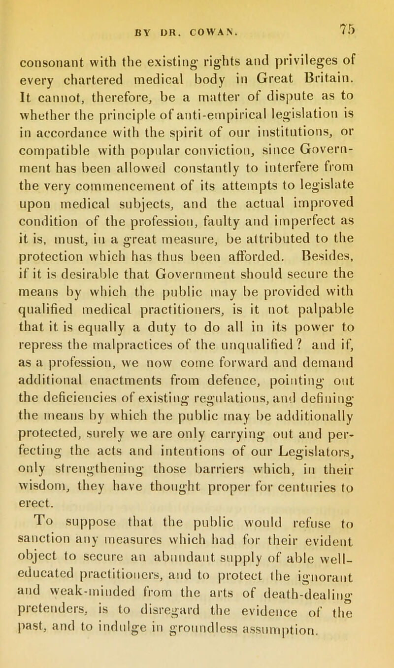 consonant with the existing* rights and privileges of every chartered medical body in Great Britain. It cannot, therefore, be a matter of dispute as to whether the principle of anti-empirical legislation is in accordance with the spirit of our institutions, or compatible with popular conviction, since Govern- ment has been allowed constantly to interfere from the very commencement of its attempts to legislate upon medical subjects, and the actual improved condition of the profession, faulty and imperfect as it is, must, in a great measure, be attributed to the protection which has thus been afforded. Besides, if it is desirable that Government should secure the means by which the public may be provided with qualified medical practitioners, is it not palpable that it is equally a duty to do all iu its power to repress the malpractices of the unqualified? aud if, as a profession, we now come forward and demand additional enactments from defence, pointing out the deficiencies of existing regulations, and defining the nmans by which the public may be additionally protected, surely we are only carrying out and per- fecting the acts and intentions of our Legislators, only strengthening those barriers which, in their wisdom, they have thought proper for centuries to erect. To suppose that the public would refuse to sanction any measures which had for their evident object to secure an abundant supply of able well- educated practitioners, and to protect the ignorant and weak-minded from the arts of death-dealino* pretenders, is to disregard the evidence of the past, and to indidge in groundless assumption.