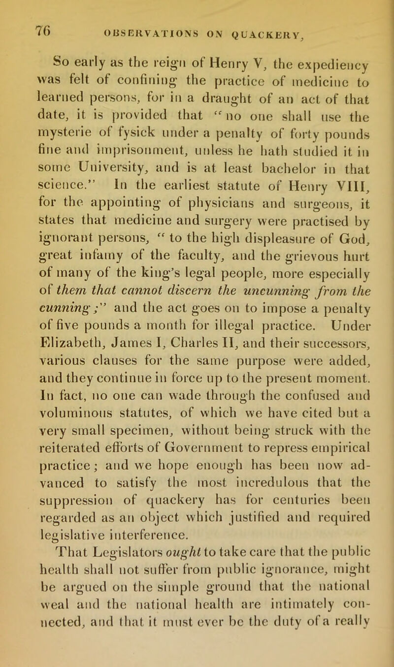 So early as the reig'ii of Henry V, the expediency was felt of confining the practice of medicine to learned persons, for in a draught of an act of that date, it is provided that ‘no one shall use the inysterie of tysick under a penalty of forty pounds fine and imprisonment, unless he hath studied it in some University, and is at least bachelor in that science.” In the earliest statute of Henry VHI, for the appointing of physicians and surgeons, it states that medicine and surgery were practised by ignorant persons, “ to the high displeasure of God, great infamy of the faculty, and the grievous hurt of many of the king’s legal people, more especially of them that cannot discern the uncunning from the cunningand the act goes on to impose a penalty of five pounds a month for illegal practice. Under Elizabeth, James I, Charles II, and their successors, various clauses for the same purpose were added, and they continue in force up to ihe present moment. In fact, no one can wade through the confused and voluminous statutes, of which we have cited but a very small specimen, without being struck with the reiterated efforts of Government to repress empirical practice; and we hope enough has been now ad- vanced to satisfy the most incredulous that the suppression of quackery has for centuries been regarded as an object which justified and required legislative interference. That Legislators ought to take care that the public health shall not suffer frotn public ignorance, might be argued on the simple ground that the national weal and the national health are intimately con- nected, and that it must ever be the duty of a really