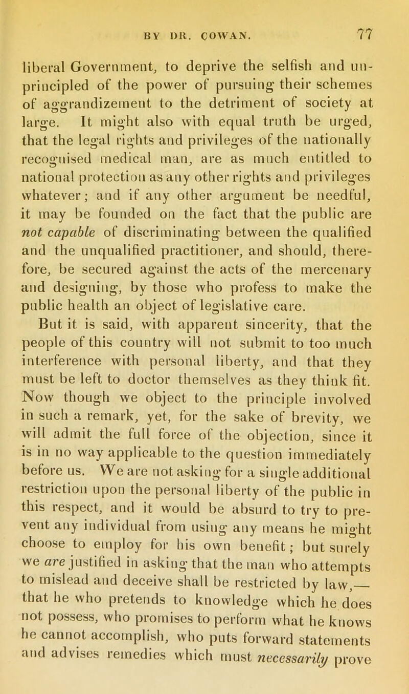 liberal Government, to deprive the selfish and un- principled of the power of pursuing their schemes of aggrandizement to the detriment of society at large. It might also with equal truth be urged, that the legal rights and privileges of the nationally recognised medical man, are as much entitled to national protection as any other rights and privileges whatever; and if any other argument be needful, it may be founded on the fact that the public are not capable of discriminating between the qualified and the unqualified practitioner, and should, there- fore, be secured against the acts of the mercenary and designing, by those who profess to make the public health an object of legislative care. But it is said, with apparent sincerity, that the people of this country will not submit to too much interference with personal liberty, and that they must be left to doctor themselves as they think fit. Now though we object to the principle involved in such a remark, yet, for the sake of brevity, we will admit the full force of the objection, since it is in no way applicable to the question immediately before us. We are not asking for a single additional restriction upon the personal liberty of the public in this respect, and it would be absurd to try to pre- vent any individual from using any means he might choose to employ for his own benefit; but surely we «re justified in asking that the man who attempts to mislead and deceive shall be restricted by law, that he who pretends to knowledge which he does not posses.s, who promises to perform what he knows he cannot accomplish, who puts forward statements and advises lemedies which must necessavily prove