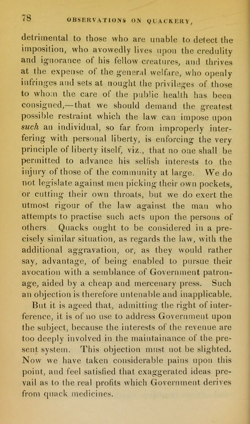 OBSEKVATlOxN!* OJV Q U ACKKKV, detrimental to those who are unable to detect tlie imposition, who avowedly lives upon the credulity and i^^norance of his fellow creatures, and thrives at the expense ot the g'eneral welfare, wlio openly infringes and sets at nought the privileges of those to whom the care of the public health has been consigned,— that we should demand the greatest possible restraint which the law can impose upon such an individual, so far from improperly inter- fering with personal liberty, is enforcing the very principle of liberty itself, viz., that no one shall be permitted to advance his selfish interests to the injury of those of the community at large. VVe do not legislate against men [)icking their own pockets, or cutting their own throats, but we do exert the utmost rigour of the law against the man who attempts to practise such acts upon the persons of others Quacks ought to be considered in a pre- cisely similar situation, as regards the law, with the additional aggravation, or, as they would rather say, advantage, of being enabled to pursue their avocation with a semblance of Government patron- age, aided by a cheap and mercenary pre.ss. Such an objection is therefore untenable and inapplicable. But it is ageed that, admitting the right of inter- ference, it is of no use to address Government upon the subject, because the interests of the revenue are too deeply involved in the maintainance of the pre- sent system. This objection must not be slighted. Now we have taken considerable pains upon this point, and feel satisfied that exaggerated ideas pre- vail as to the real profits which Government derives from quack medicines.