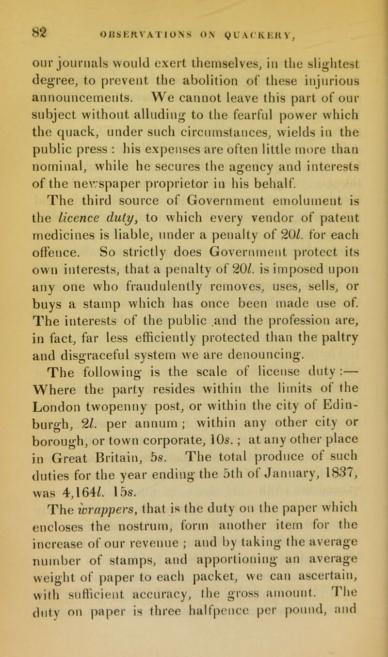 our journals would exert themselves, iu the slightest degree, to prevent the abolition of these injurious announcements. We cannot leave this part of our subject without alluding to the fearful power which the quack, under such circinnstances, wields in the public press ; his expenses are often little more than nominal, while he secures the agency and interests of the newspaper proprietor in his behalf. The third source of Government emolument is the licence duly, to which every vendor of patent medicines is liable, under a penalty of 20Z. for each offence. So strictly does Government protect its own interests, that a penalty of 20/. is imposed upon any one who fraudulently removes, uses, sells, or buys a stamp which has once been made use of. The interests of the public and the profession are, in fact, far less efficiently protected than the paltry and disgraceful system we are denouncing. The following is the scale of license duty :— Where the party resides within the limits of the London twopenny post, or within the city of Edin- burgh, 21. per annum ; within any other city or borough, or town corporate, iOs.; at any other place in Great Britain, 5s. The total produce of such duties for the year ending the 5th of January, 1837, was 4,164/. 15s. The wrappers, that is the duty on the paper which encloses the nostrum, form another item for the increase of our revenue ; and by taking the average number of stamps, and apportioning an average weight of paper to eaeh packet, we can ascertain, with sufiicient accuracy, the gross amount. The duty on paper is three halfpence per pound, and