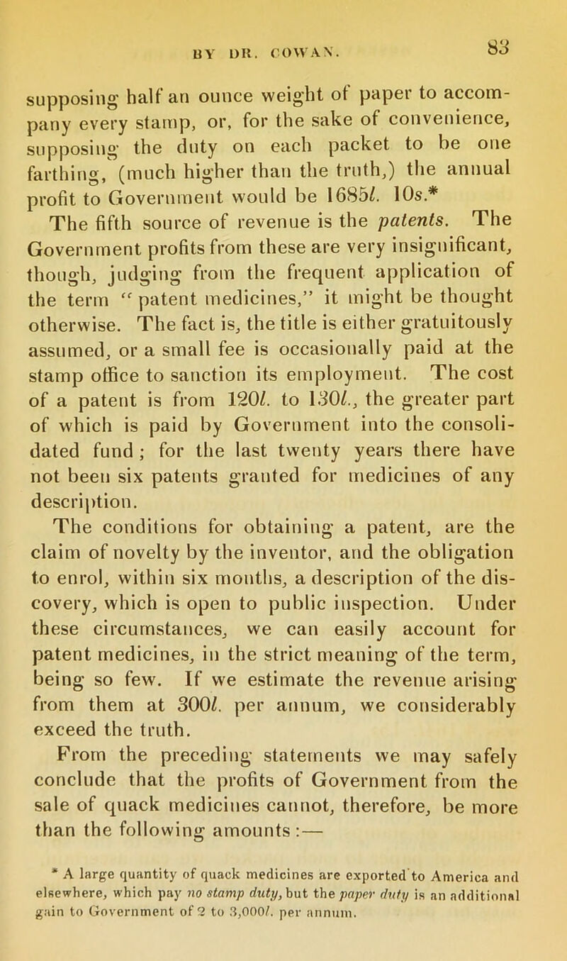 S3 supposing halt an ounce weight ot paper to accom- pany ev'ery stamp, or, for the sake of convenience, supposing the fiuty on each packet to be one farthing, (much higher than the truth,) the annual profit to Government would be 1685/. 10s.* The fifth source of revenue is the patents. The Government profits from these are very insignificant, though, judging from the frequent application of the term “ patent medicines,” it might be thought otherwise. The fact is, the title is either gratuitously assumed, or a small fee is occasionally paid at the stamp office to sanction its employment. The cost of a patent is from 120/. to 130/., the greater part of which is paid by Government into the consoli- dated fund ; for the last twenty years there have not been six patents granted for medicines of any description. The conditions for obtaining a patent, are the claim of novelty by the inventor, and the obligation to enrol, within six months, a description of the dis- covery, which is open to public inspection. Under these circumstances, we can easily account for patent medicines, in the strict meaning of the term, being so few. If we estimate the revenue arising from them at 300/. per annum, we considerably exceed the truth. From the preceding statements we may safely conclude that the profits of Government from the sale of quack medicines cannot, therefore, be more than the following amounts :— * A large quantity of quack medicines are exported'to America and elsewhere, which pay no stamp duty, hut the paper duty is an additional gain to Government of 2 to ,3,000/. per annum.