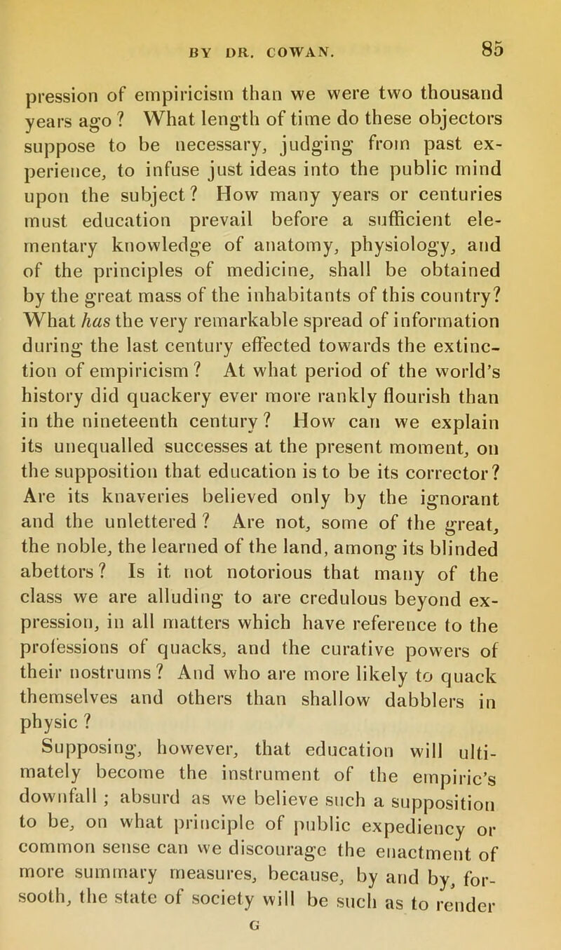 pression of empiricism than we were two thousand years ago ? What length of time do these objectors suppose to be necessary, judging from past ex- perience, to infuse just ideas into the public mind upon the subject? How many years or centuries must education prevail before a sufficient ele- mentary knowledge of anatomy, physiology, and of the principles of medicine, shall be obtained by the great mass of the inhabitants of this country? What has the very remarkable spread of information during the last century effected towards the extinc- tion of empiricism? At what period of the world’s history did quackery ever more rankly flourish than in the nineteenth century ? How can we explain its unequalled successes at the present moment, on the supposition that education is to be its corrector? Are its knaveries believed only by the ignorant and the unlettered ? Are not, some of the great, the noble, the learned of the land, among its blinded abettors? Is it not notorious that many of the class we are alluding to are credulous beyond ex- pression, in all matters which have reference to the professions of quacks, and the curative powers of their nostrums? And who are more likely to quack themselves and others than shallow dabblers in physic ? Supposing, however, that education wi 11 ulti- mately become the instrument of the empiric’s downfall ; absurd as we believe such a supposition to be, on what principle of |)ublic expediency or common sense can we discourage the enactment of more summary measures, because, by and by, for- sooth, the state of society will be such as to render G