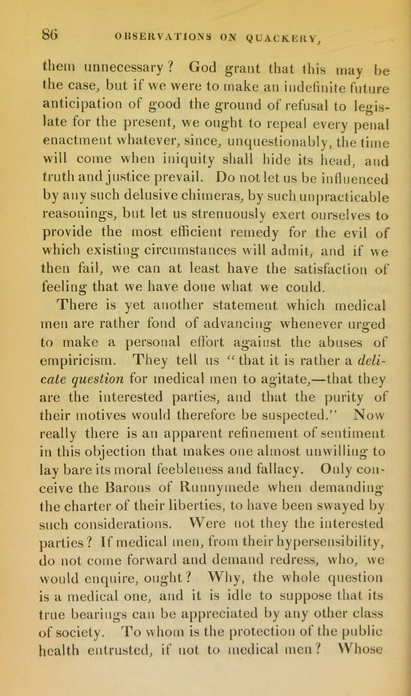 them unnecessary? God grant that this may be the case, but if we were to make an indefinite future anticipation of good the ground of refusal to legis- late for the present, we ought to repeal every penal enactment whatever, since, unquestionably, tlie time will come when iniquity shall hide its head, and truth and justice prevail. Do not let us be intluenced by any such delusive chimeras, by such impracticable reasonings, but let us strenuously exert oui'selves to provide the most efficient remedy for the evil of which existing circumstances will admit, and if we then fail, we can at least have the satisfaction of feeling that we have done what we could. There is yet another statement which medical men are rather fond of advancing whenever urged to make a personal effort against the abuses of empiricism. They tell us “ that it is rather a deli- cate question for medical men to agitate,—that they are the interested parties, and that the purity of their motives would therefore be suspected.” Now really there is an apparent refinement of sentiment in this objection that makes one almost unwilling to lay bare its moral feebleness and fallacy. Only con- ceive the Barons of Runnymede when demanding the charter of their liberties, to have been swayed by such considerations. Were not they the interested parties? If medical men, from their hypersensibility, do not come forward and demand redress, who, we would enquire, ought ? Why, the whole question is a medical one, and it is idle to suppose that its true bearings can be appreciated by any other class of society. To whom is the protection of the public health entrusted, if not to medical men ? Whose