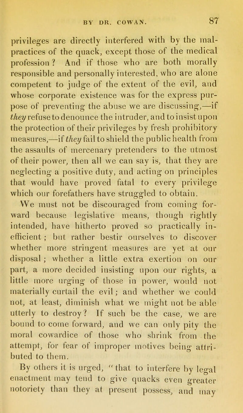 privileges are directly interfered with by the mal- practices of the quack, except those of the medical profession ? And if those who are both morally responsible and personally interested, who are alone competent to judge of the extent of the evil, and whose corporate existence was for the express pur- pose of preventing the abuse we are discussing,—if refuse to denounce the intruder, and toinsist upon the protection of their privileges by fresh prohibitory measures,—if they fail to shield the public health from the assaults of mercenary pretenders to the utmost of their power, then all we can say is, that they are neglecting a positive duty, and acting on principles that would have proved fatal to every privilege which our forefathers have struggled to obtain. We must not be discouraged from coming for- ward because legislative means, though rightly intended, have hitherto proved so practically in- efficient ; but rather bestir ourselves to discover whether more stringent measures are yet at our disposal; whether a little extra exertion on our part, a more decided insisting upon our rights, a little more urging of those in power, would not materially curtail the evil; and whether we could not, at least, diminish what we might not be able utterly to destroy? If such be the case, we are bound to come forward, and we can only pity the moral cowardice of those who shrink from the attempt, for fear of improper motives being attri- buted to them. By others it is urged, ''that to interfere by legal enactment may tend to give quacks even greater notoriety than they at present possess, and may