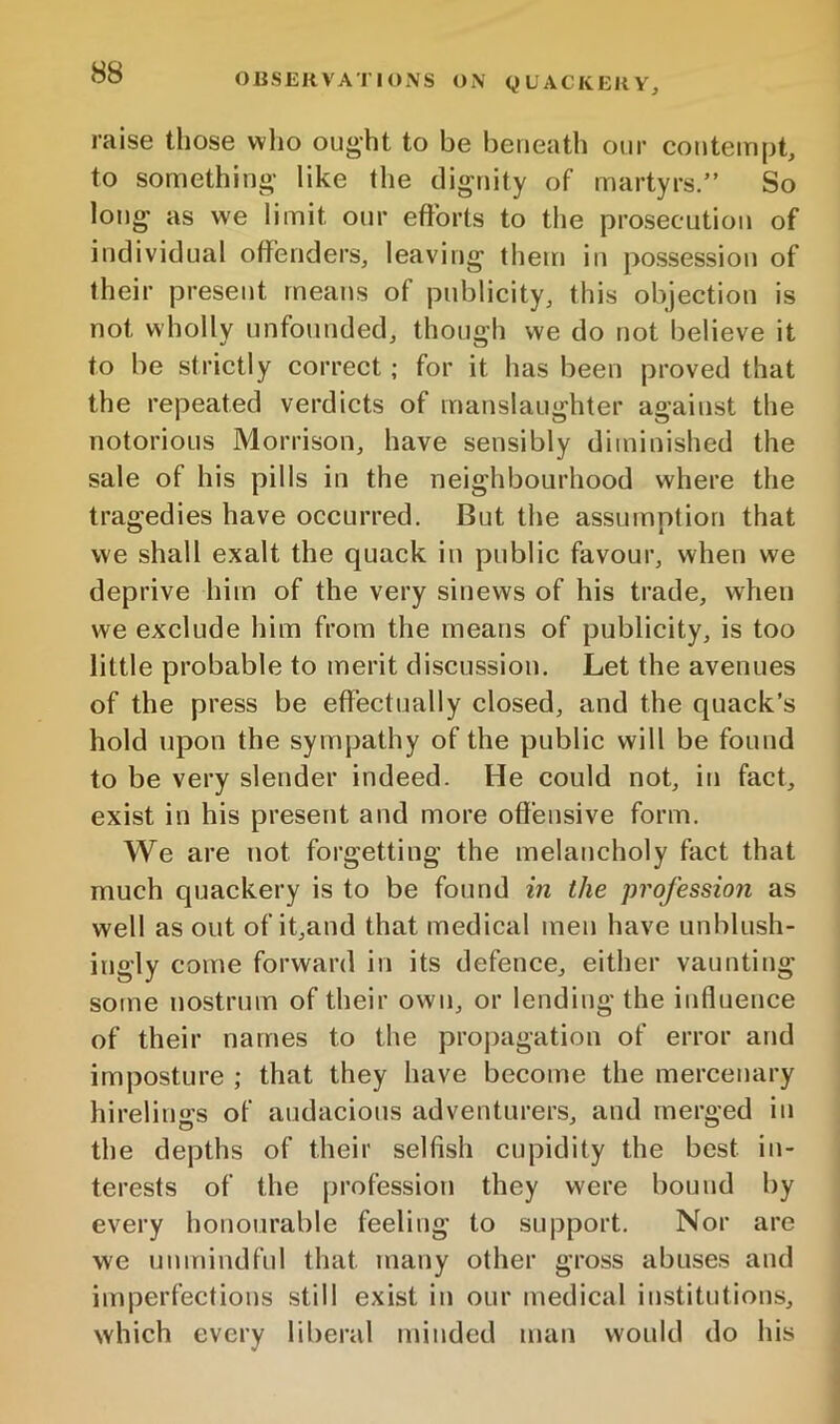 raise those who ought to be beneath our contempt, to something- like the dignity of martyrs.” So long as we limit our efforts to the prosecution of individual offenders, leaving theui in po.ssession of their present means of publicity, this objection is not wholly unfounded, though we do not believe it to be strictly correct ; for it has been proved that the repeated verdicts of manslaughter against the notorious Morrison, have sensibly diminished the sale of his pills in the neighbourhood where the tragedies have occurred. But the assumption that we shall exalt the quack in public favour, when we deprive him of the very sinews of his trade, wfien we exclude him from the means of publicity, is too little probable to merit discussion. Let the avenues of the press be effectually closed, and the quack’s hold upon the sympathy of the public will be found to be very slender indeed. He could not, in fact, exist in his present and more offensive form. We are not forgetting the melancholy fact that much quackery is to be found in the profession as well as out of it,and that medical men have unblush- ingly come forward in its defence, either vaunting some nostrum of their own, or lending the influence of their names to the propagation of error and imposture ; that they have become the mercenary hirelings of audacious adventurers, and merged in the depths of their selfish cupidity the best in- terests of the profession they were bound by every honourable feeling to support. Nor are we unmindful that many other gross abuses and imperfections still exist in our medical institutions, which every liberal minded man would do his