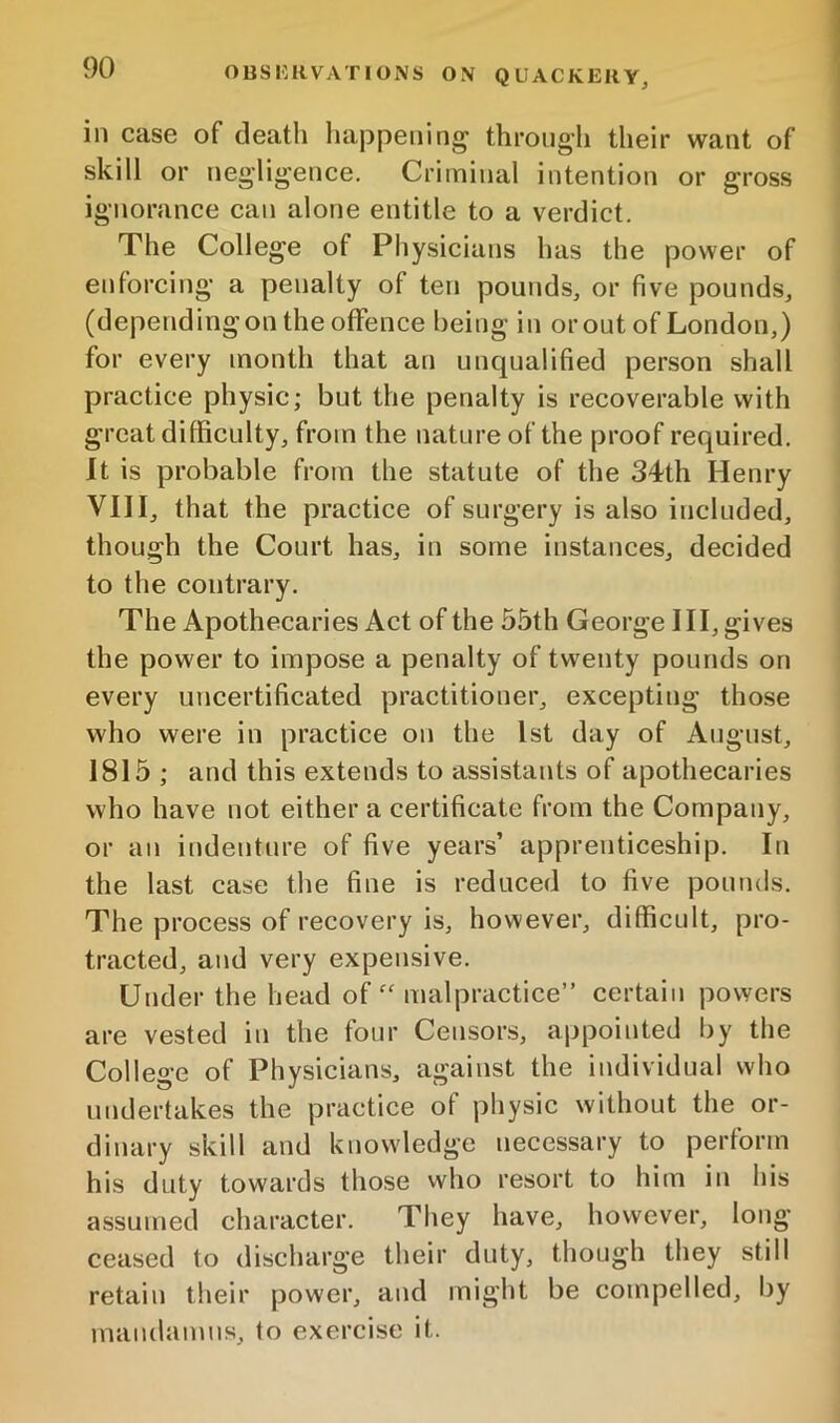 in case of death liappeiiing through their want of skill or neg’lig'ence. Criminal intention or gross ignorance can alone entitle to a verdict. The College of Physicians has the power of enforcing a penalty of ten pounds, or five pounds, (depending on the offence being in orout of London,) for every month that an unqualified person shall practice physic; but the penalty is recoverable with great difficulty, from the nature of the proof required. It is probable from the statute of the 34th Henry VIII, that the practice of surgery is also included, though the Court has, in some instances, decided to the contrary. The Apothecaries Act of the 55th George HI, gives the power to impose a penalty of twenty pounds on every uncertificated practitioner, excepting those who were in practice on the 1st day of August, 1815 ; and this extends to assistants of apothecaries who have not either a certificate from the Company, or an indenture of five years’ apprenticeship. In the last case the fine is reduced to five pounds. The process of recovery is, however, difficult, pro- tracted, and very expensive. Under the head of “ malpractice” certain powers are vested in the four Censors, appointed by the College of Physicians, against the individual who undertakes the practice of physic without the or- dinary skill and knowledge necessary to perform his duty towards those who resort to him in his assumed character. They have, however, long- ceased to discharge their duty, though they still retain their power, and might be compelled, by maudamns, to exercise it.