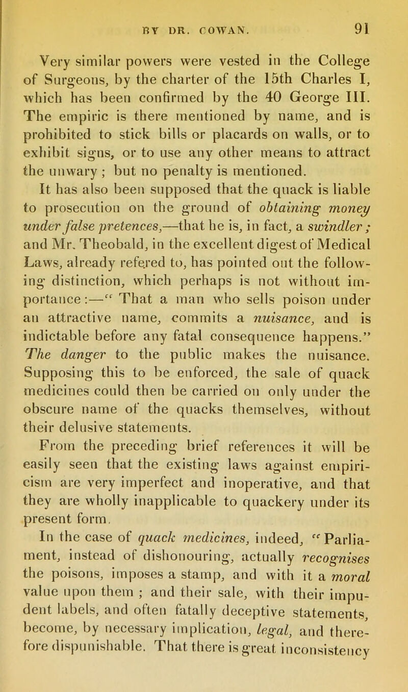 Very similar powers were ve.sted in the College of Surgeons, by the charter of the 15th Charles I, which has been confirmed by the 40 George III. The empiric is there mentioned by name, and is prohibited to stick bills or placards on walls, or to exhibit signs, or to use any other means to attract the unwary ; but no penalty is mentioned. It has also been supposed that the quack is liable to prosecution on the ground of obtaining money under false pretences,—that he is, in fact, a swindler ; and Mr. Theobald, in the excellent digest of Medical Laws, already refe.red to, has pointed out the follow- ing distinction, which perhaps is not without im- portance ;—“ That a man who sells poison under an attractive name, commits a nuisance, and is indictable before any fatal consequence happens.” The danger to the public makes the nuisance. Supposing this to be enforced, the sale of quack medicines could then be carried on only under the obscure name of the quacks themselves, without their delusive statements. From the preceding brief references it will be easily seen that the existing laws against empiri- cism are very imperfect and inoperative, and that they are wholly inapplicable to quackery under its present form. In the case of quack medicines, indeed, Parlia- ment, instead of dishonouring, actually recognises the poisons, imposes a stamp, and with it a moral value upon them ; and their sale, with their impu- dent labels, and often fatally deceptive statements become, by necessary implication, legal, and there- fore dispunishable. That there is great inconsistency